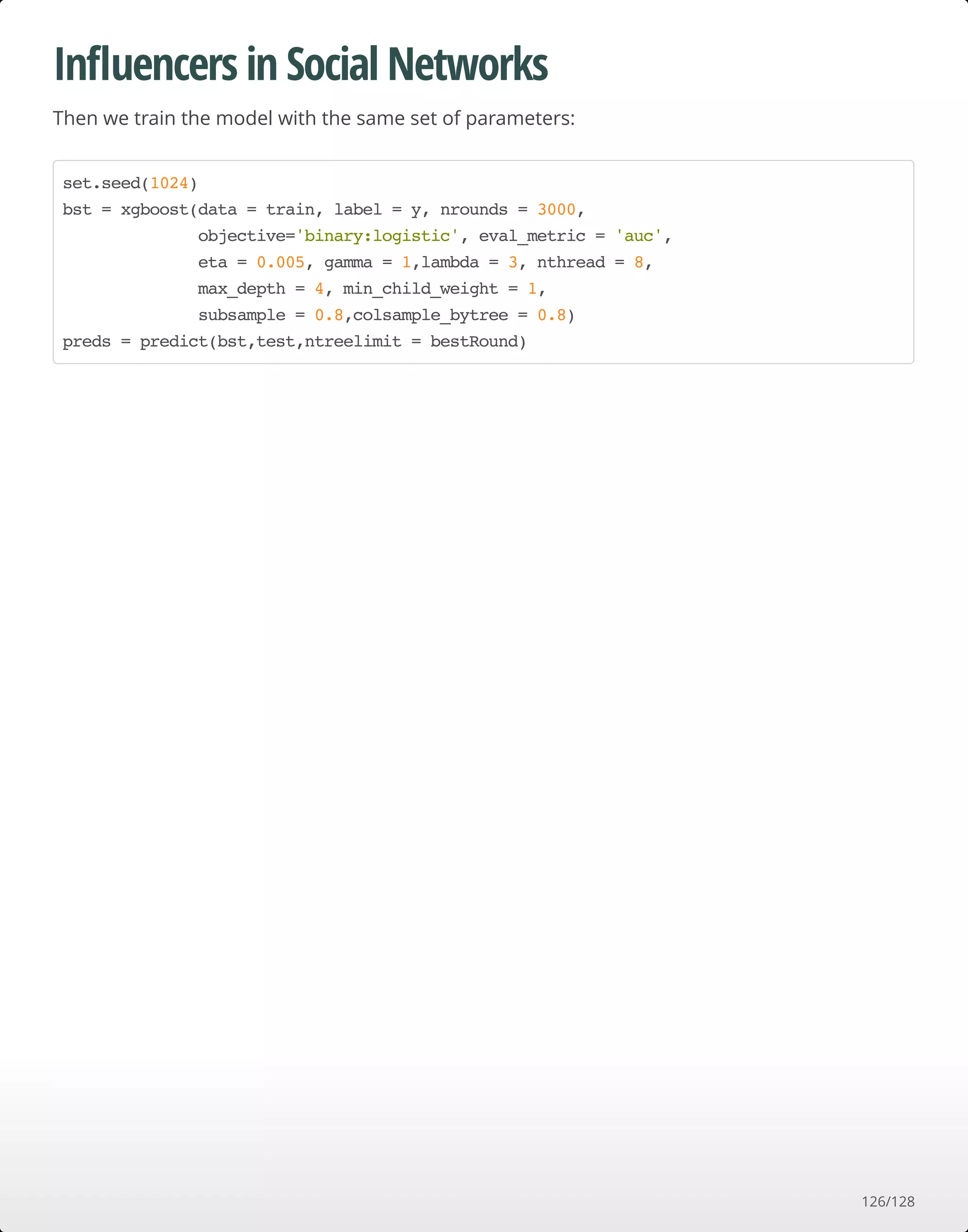 Inﬂuencers in Social Networks
Then we train the model with the same set of parameters:
set.seed(1024)
bst = xgboost(data = train, label = y, nrounds = 3000,
objective='binary:logistic', eval_metric = 'auc',
eta = 0.005, gamma = 1,lambda = 3, nthread = 8,
max_depth = 4, min_child_weight = 1,
subsample = 0.8,colsample_bytree = 0.8)
preds = predict(bst,test,ntreelimit = bestRound)
126/128
 