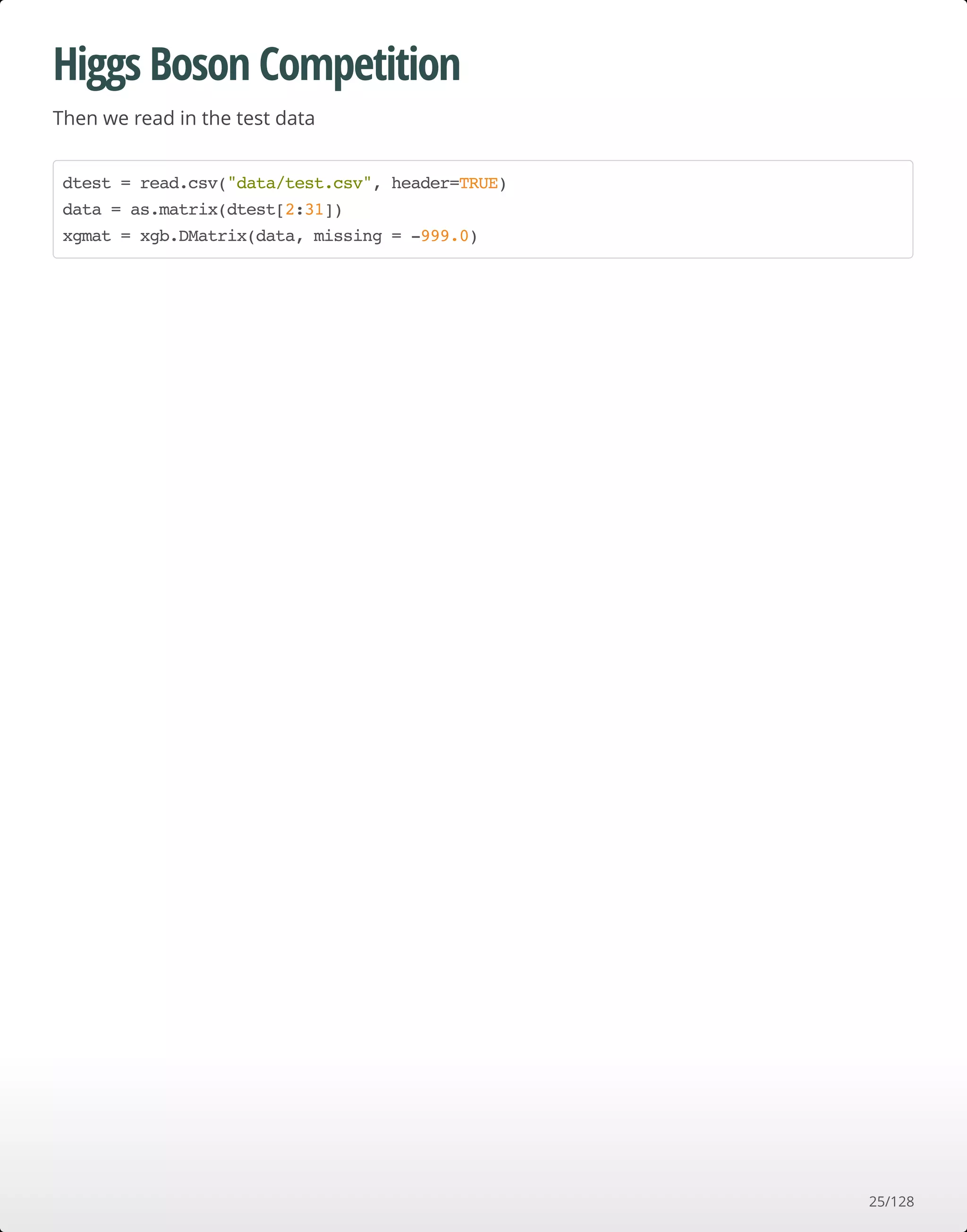 Higgs Boson Competition
Then we read in the test data
dtest = read.csv("data/test.csv", header=TRUE)
data = as.matrix(dtest[2:31])
xgmat = xgb.DMatrix(data, missing = -999.0)
25/128
 