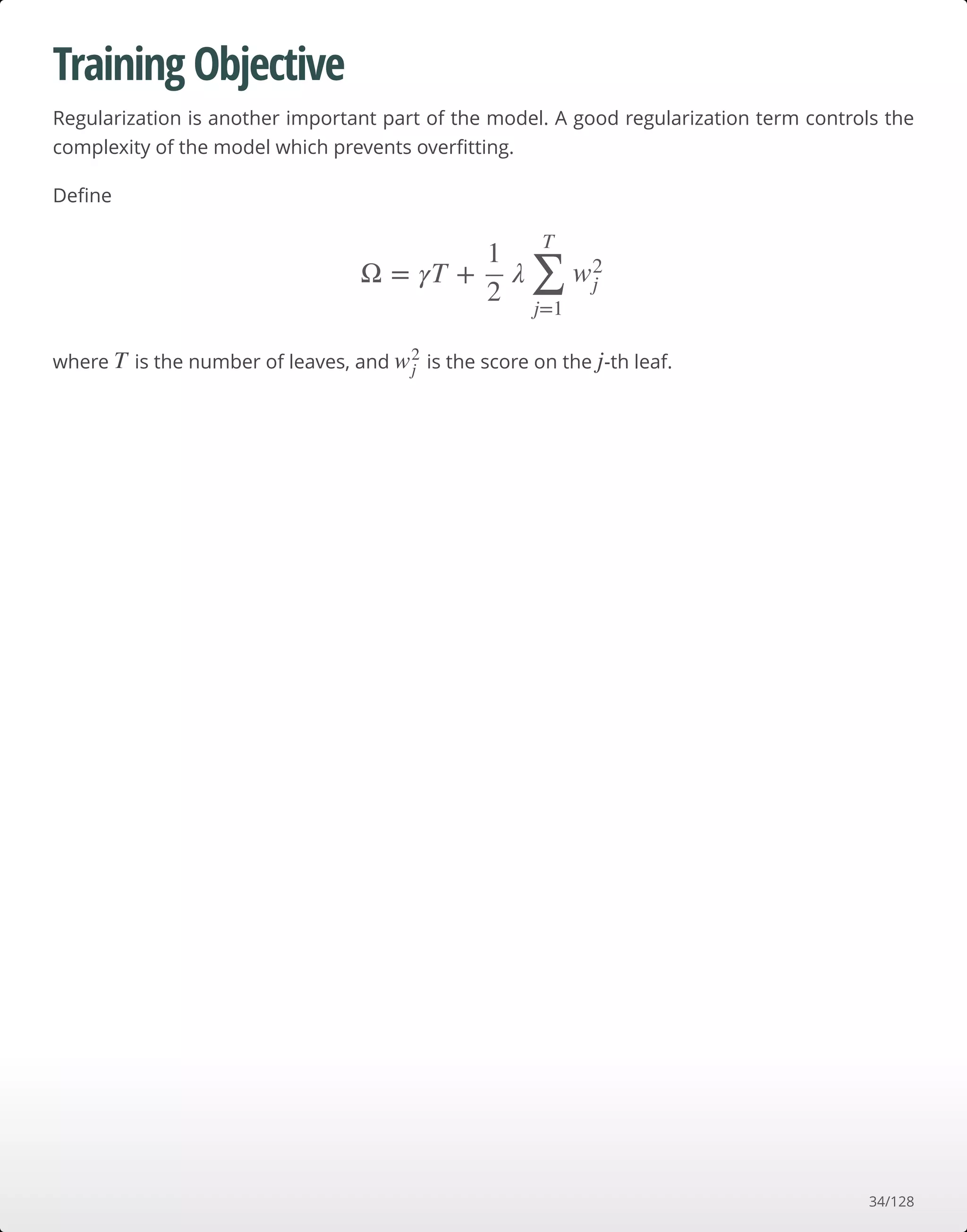 Training Objective
Regularization is another important part of the model. A good regularization term controls the
complexity of the model which prevents overﬁtting.
Deﬁne
where is the number of leaves, and is the score on the -th leaf.
Ω = γT + λ
1
2 ∑
j=1
T
w2
j
T w2
j j
34/128
 
