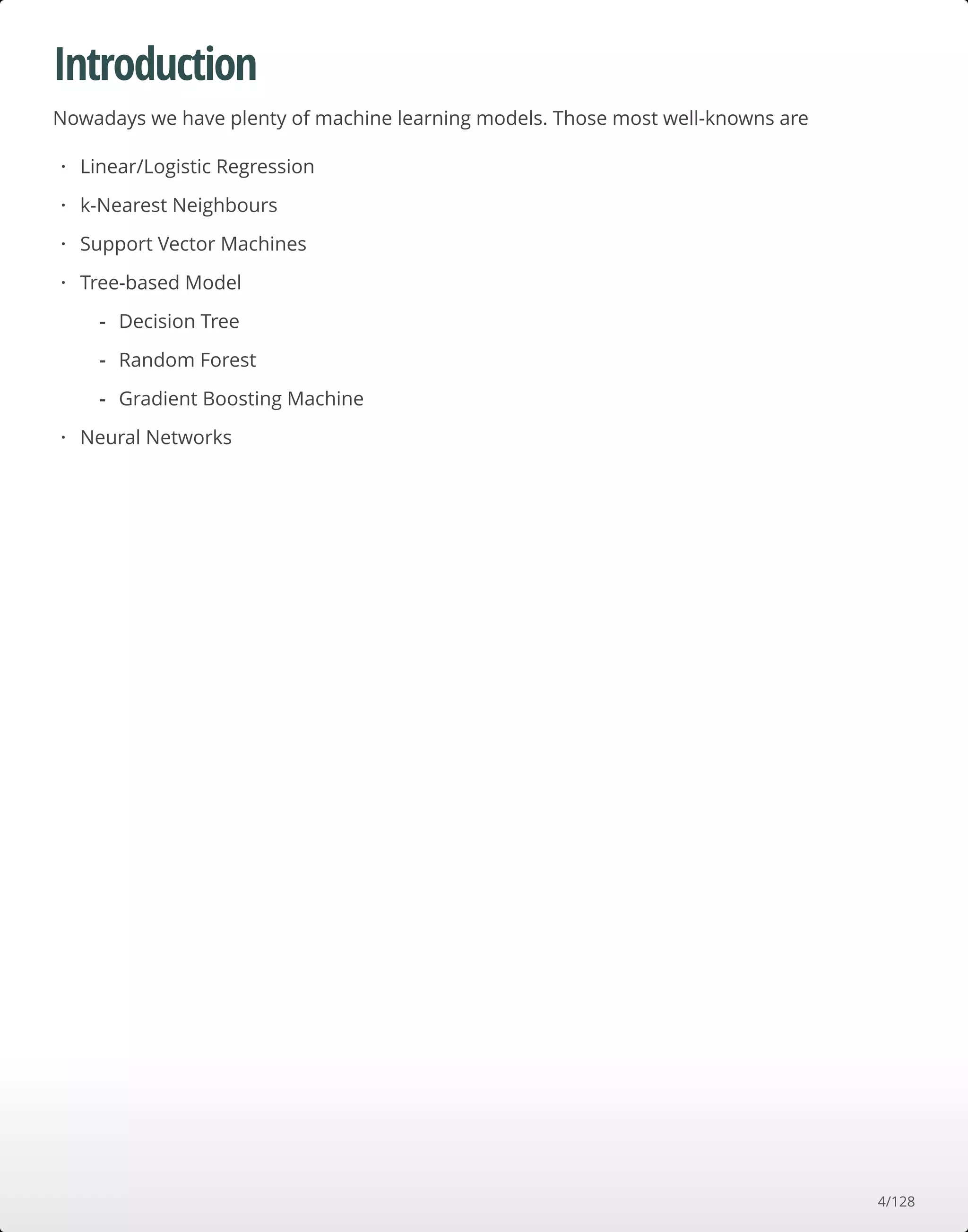Introduction
Nowadays we have plenty of machine learning models. Those most well-knowns are
Linear/Logistic Regression
k-Nearest Neighbours
Support Vector Machines
Tree-based Model
Neural Networks
·
·
·
·
Decision Tree
Random Forest
Gradient Boosting Machine
-
-
-
·
4/128
 