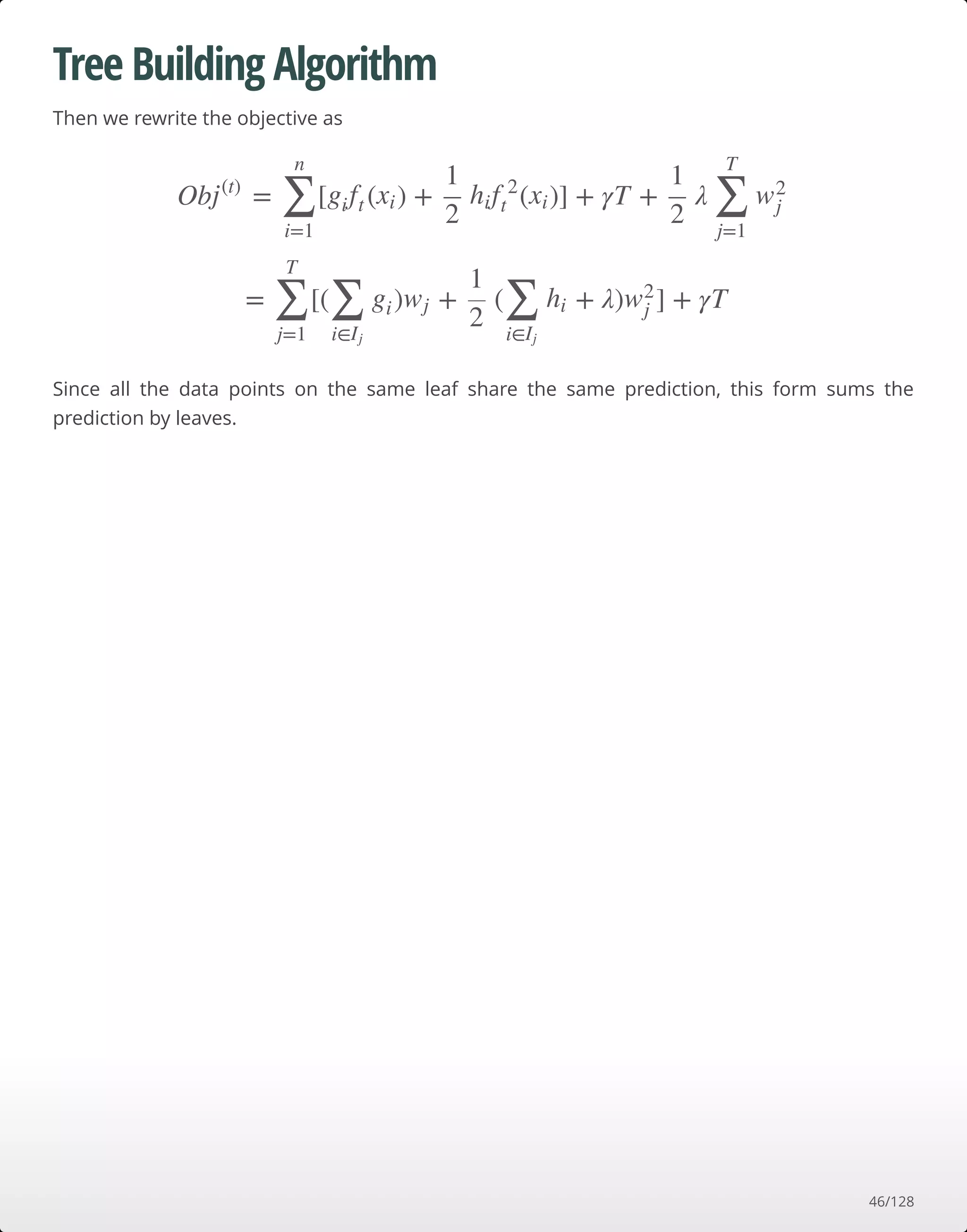 Tree Building Algorithm
Then we rewrite the objective as
Since all the data points on the same leaf share the same prediction, this form sums the
prediction by leaves.
Ob = [ ( ) + ( )] + γT + λj(t)
∑
i=1
n
gift xi
1
2
hif 2
t xi
1
2 ∑
j=1
T
w2
j
= [( ) + ( + λ) ] + γT∑
j=1
T
∑
i∈Ij
gi wj
1
2 ∑
i∈Ij
hi w2
j
46/128
 