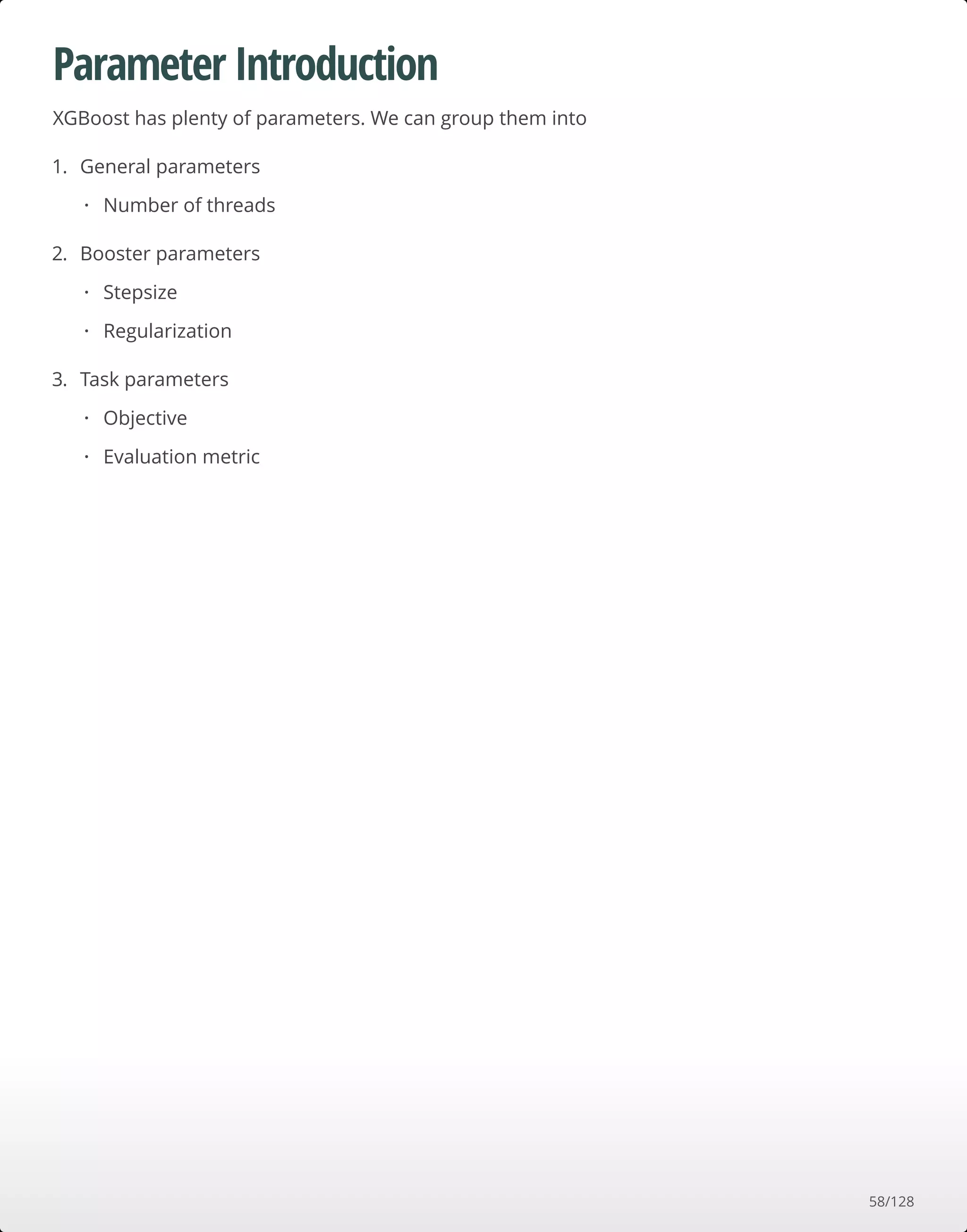 Parameter Introduction
XGBoost has plenty of parameters. We can group them into
1. General parameters
2. Booster parameters
3. Task parameters
Number of threads·
Stepsize
Regularization
·
·
Objective
Evaluation metric
·
·
58/128
 