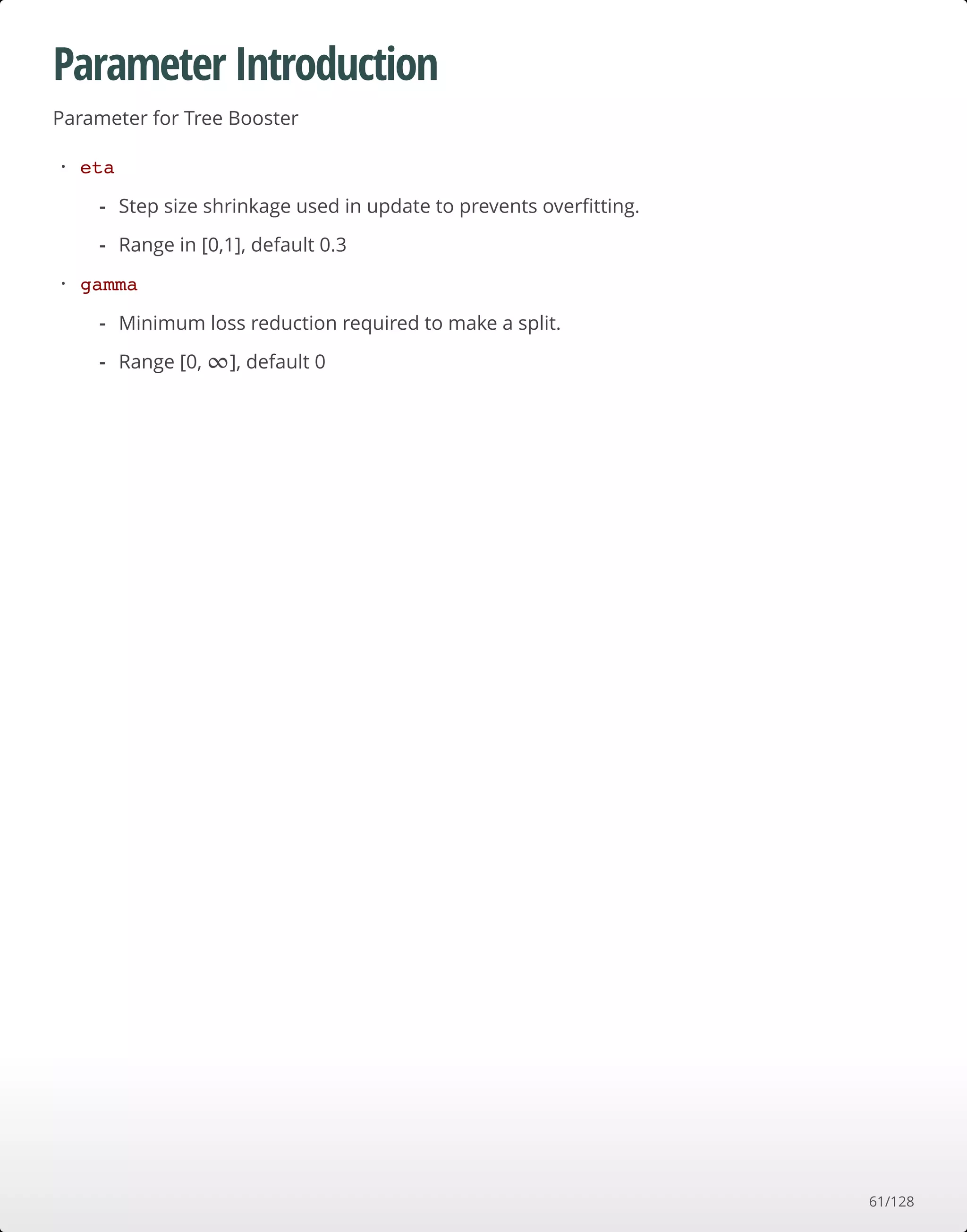 Parameter Introduction
Parameter for Tree Booster
eta
gamma
·
Step size shrinkage used in update to prevents overﬁtting.
Range in [0,1], default 0.3
-
-
·
Minimum loss reduction required to make a split.
Range [0, ], default 0
-
- ∞
61/128
 