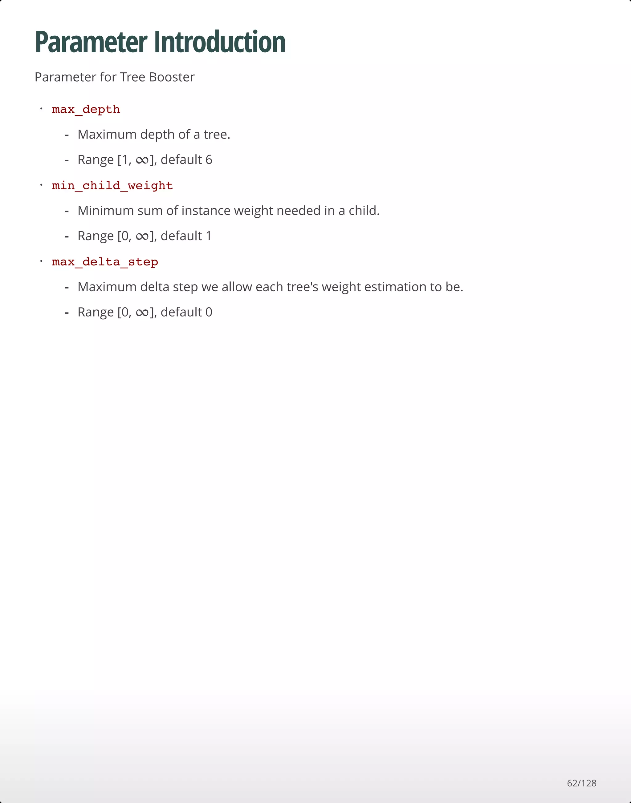 Parameter Introduction
Parameter for Tree Booster
max_depth
min_child_weight
max_delta_step
·
Maximum depth of a tree.
Range [1, ], default 6
-
- ∞
·
Minimum sum of instance weight needed in a child.
Range [0, ], default 1
-
- ∞
·
Maximum delta step we allow each tree's weight estimation to be.
Range [0, ], default 0
-
- ∞
62/128
 