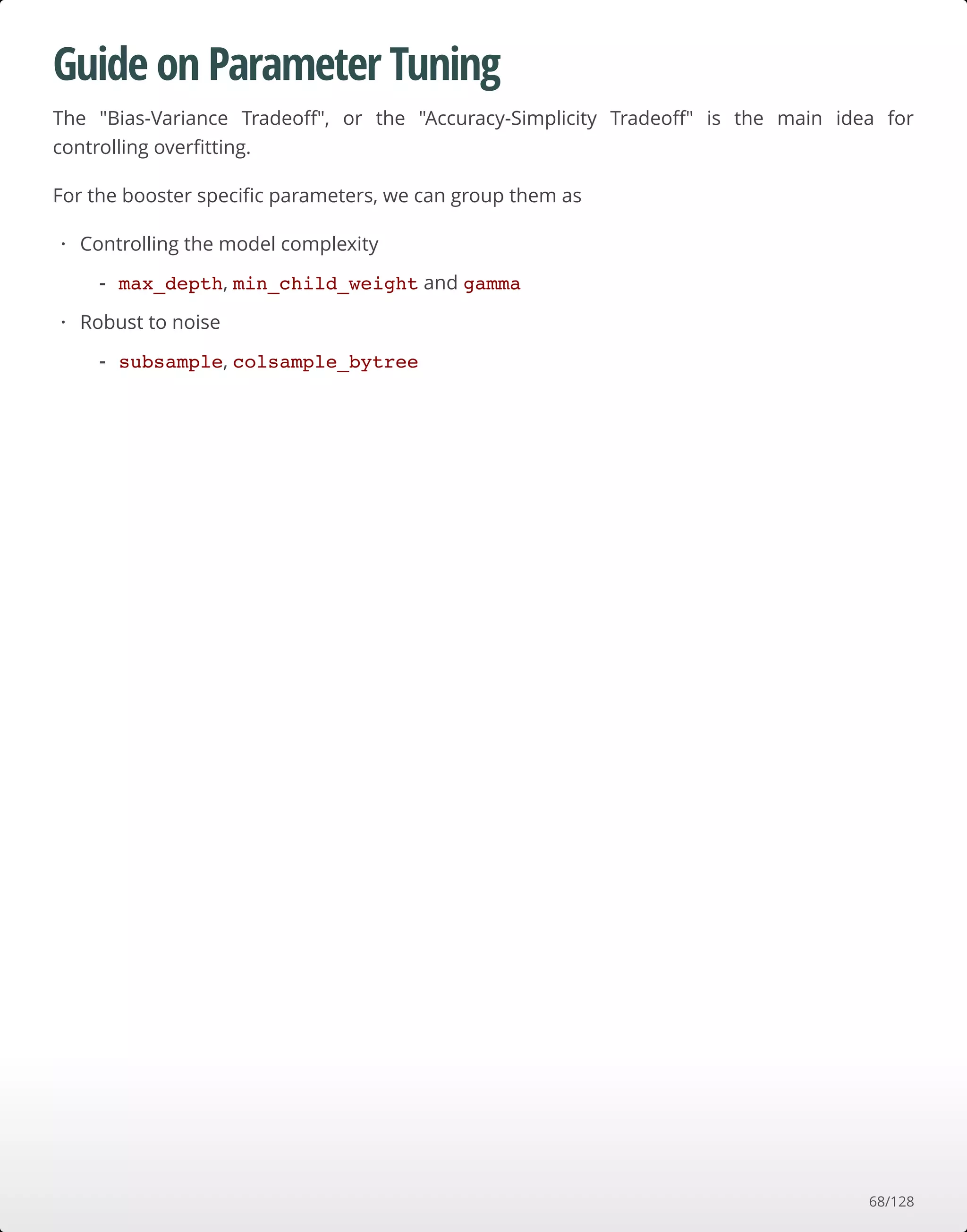 Guide on Parameter Tuning
The "Bias-Variance Tradeoﬀ", or the "Accuracy-Simplicity Tradeoﬀ" is the main idea for
controlling overﬁtting.
For the booster speciﬁc parameters, we can group them as
Controlling the model complexity
Robust to noise
·
max_depth, min_child_weight and gamma-
·
subsample, colsample_bytree-
68/128
 