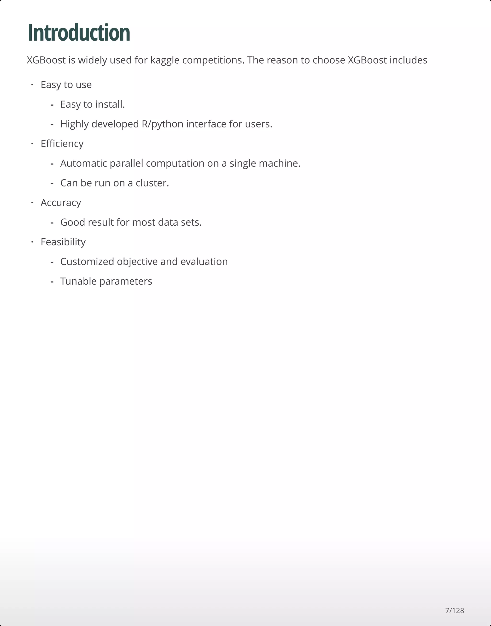 Introduction
XGBoost is widely used for kaggle competitions. The reason to choose XGBoost includes
Easy to use
Eﬃciency
Accuracy
Feasibility
·
Easy to install.
Highly developed R/python interface for users.
-
-
·
Automatic parallel computation on a single machine.
Can be run on a cluster.
-
-
·
Good result for most data sets.-
·
Customized objective and evaluation
Tunable parameters
-
-
7/128
 