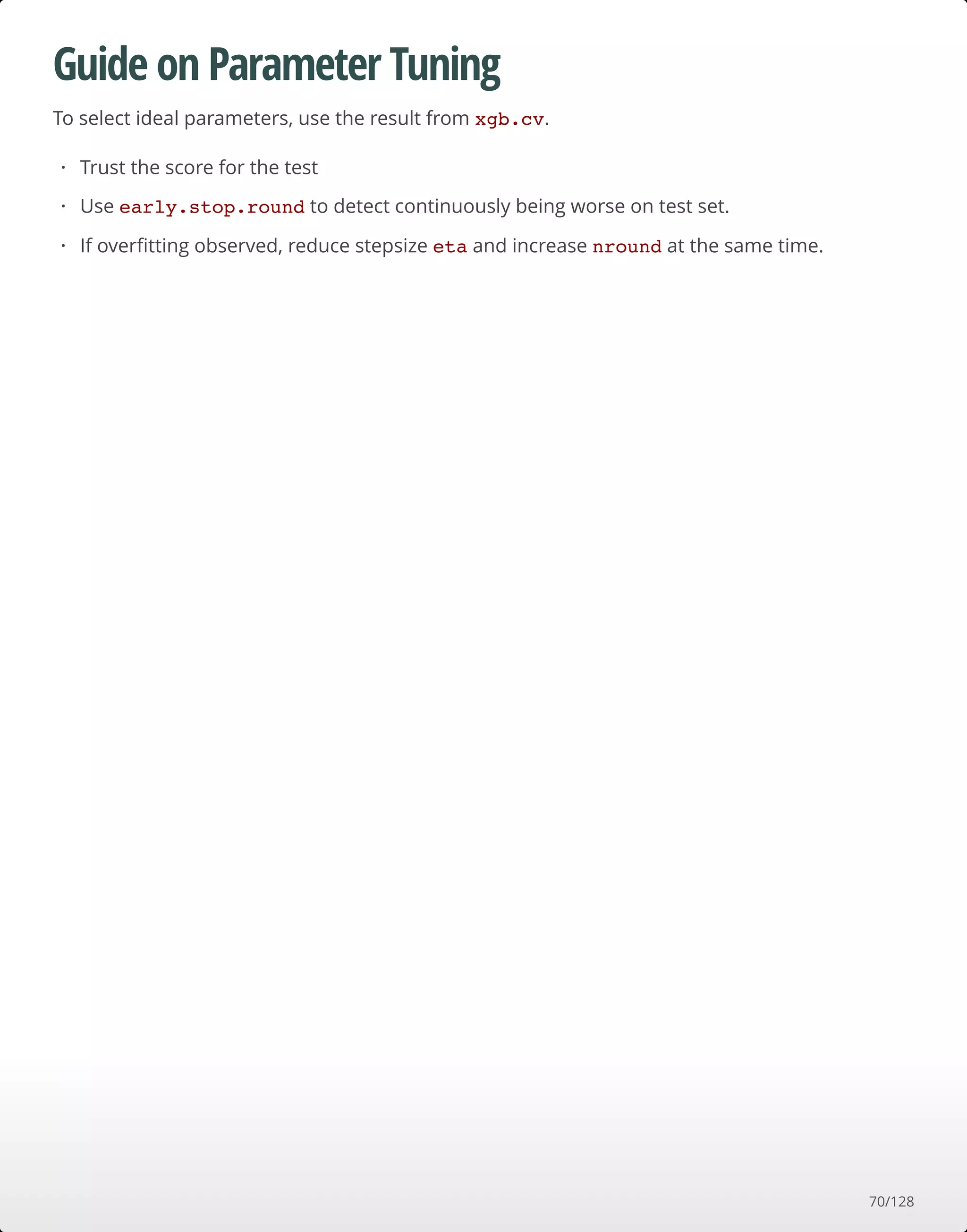Guide on Parameter Tuning
To select ideal parameters, use the result from xgb.cv.
Trust the score for the test
Use early.stop.round to detect continuously being worse on test set.
If overﬁtting observed, reduce stepsize eta and increase nround at the same time.
·
·
·
70/128
 