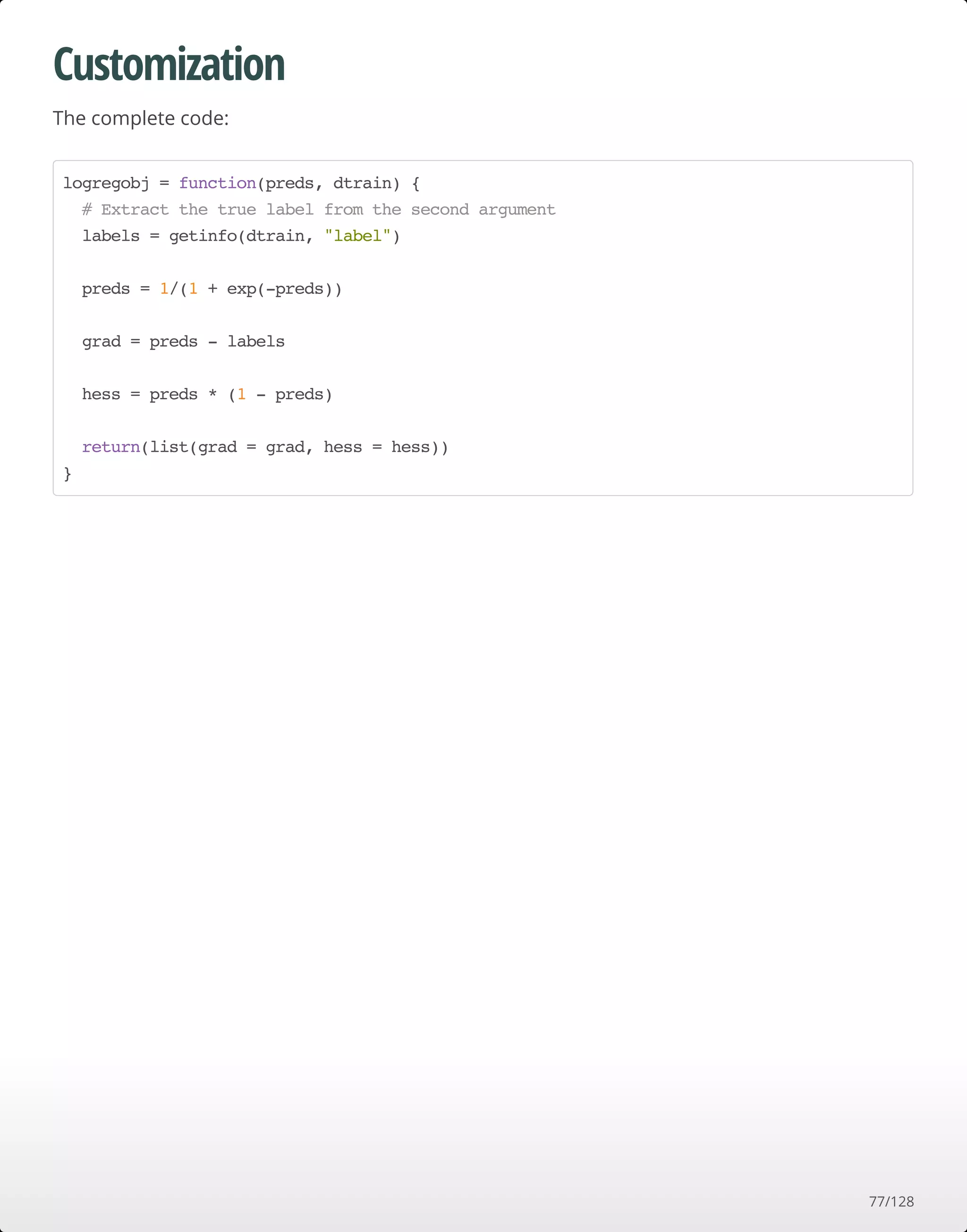Customization
The complete code:
logregobj = function(preds, dtrain) {
# Extract the true label from the second argument
labels = getinfo(dtrain, "label")
preds = 1/(1 + exp(-preds))
grad = preds - labels
hess = preds * (1 - preds)
return(list(grad = grad, hess = hess))
}
77/128
 