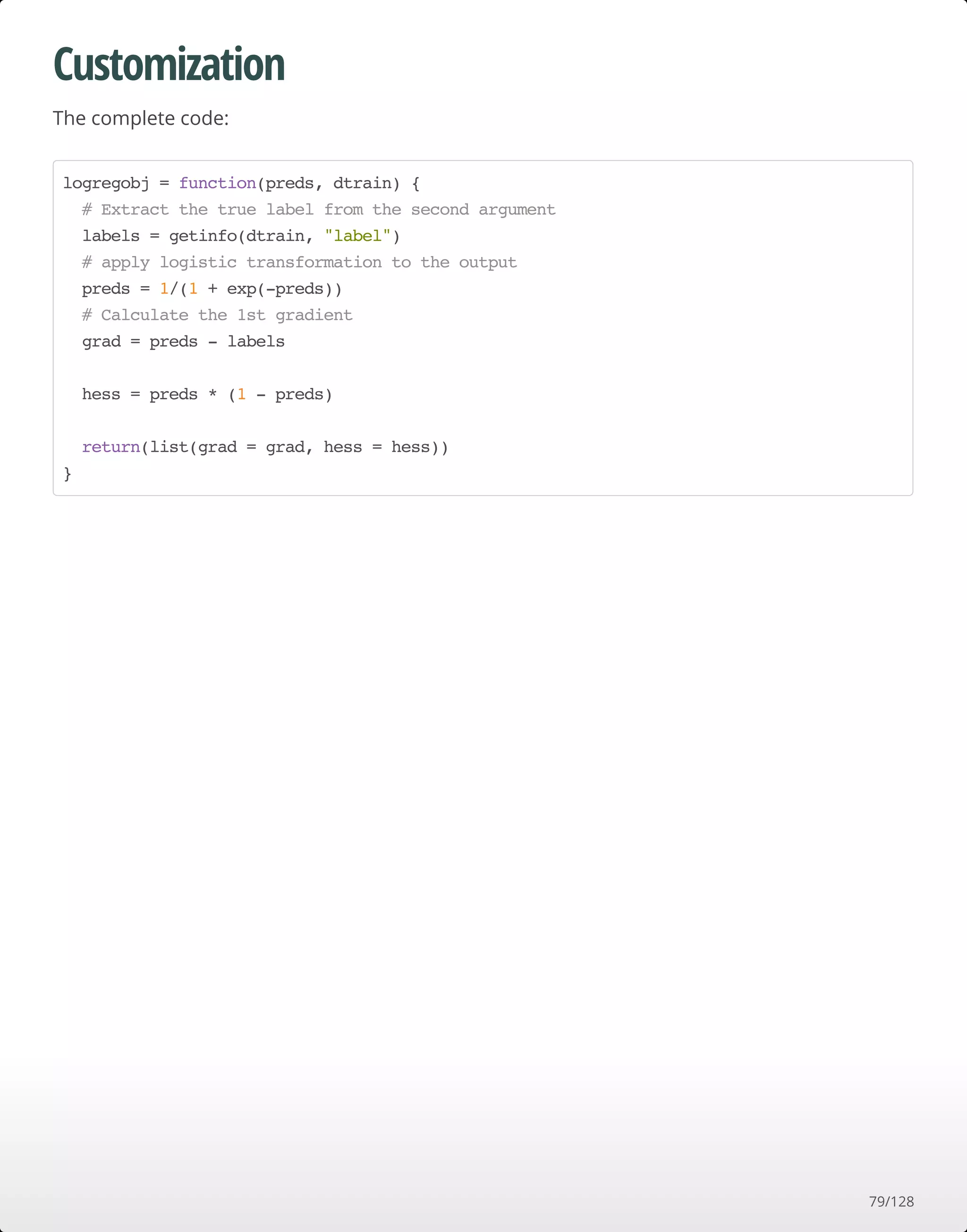 Customization
The complete code:
logregobj = function(preds, dtrain) {
# Extract the true label from the second argument
labels = getinfo(dtrain, "label")
# apply logistic transformation to the output
preds = 1/(1 + exp(-preds))
# Calculate the 1st gradient
grad = preds - labels
hess = preds * (1 - preds)
return(list(grad = grad, hess = hess))
}
79/128
 