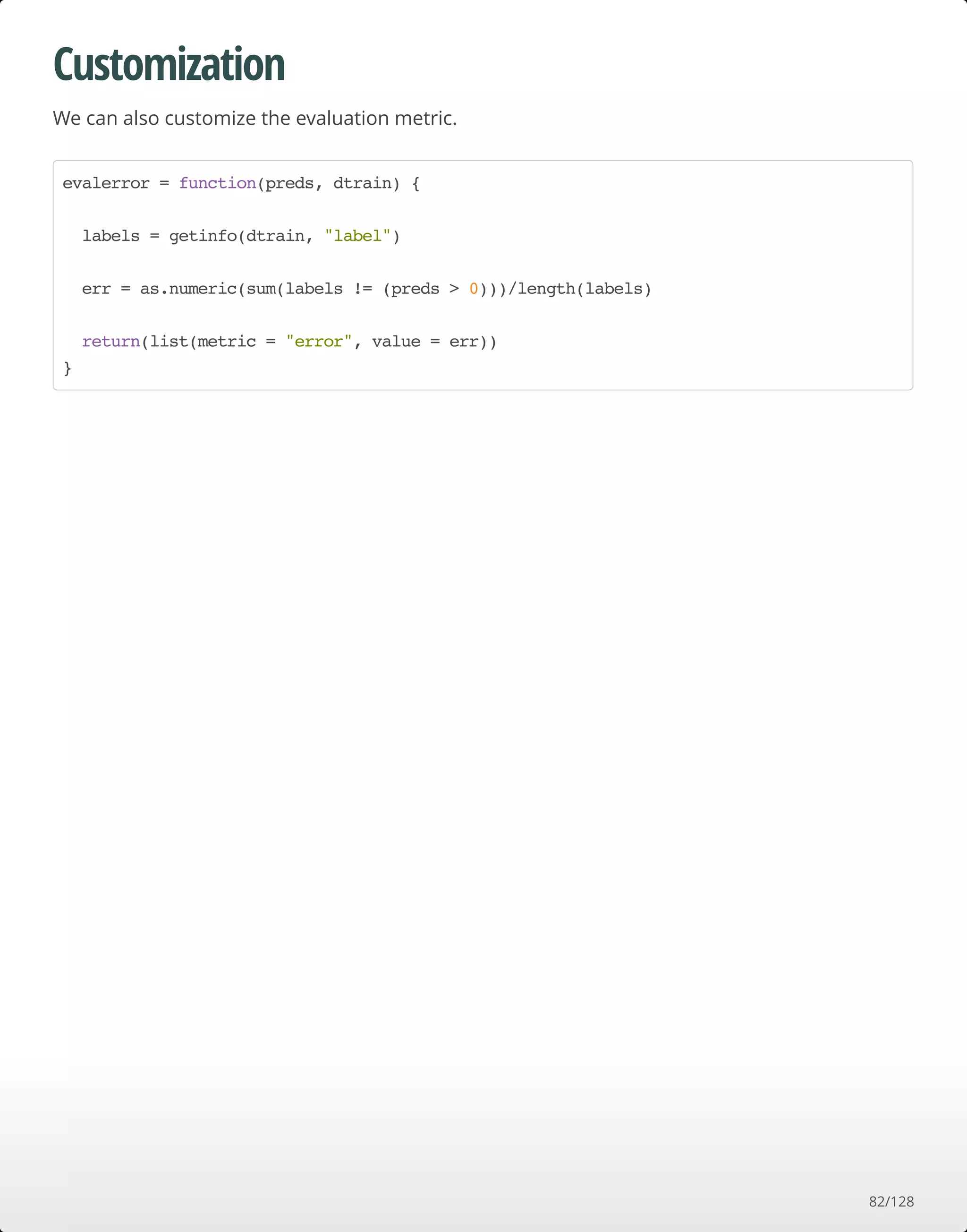 Customization
We can also customize the evaluation metric.
evalerror = function(preds, dtrain) {
labels = getinfo(dtrain, "label")
err = as.numeric(sum(labels != (preds > 0)))/length(labels)
return(list(metric = "error", value = err))
}
82/128
 