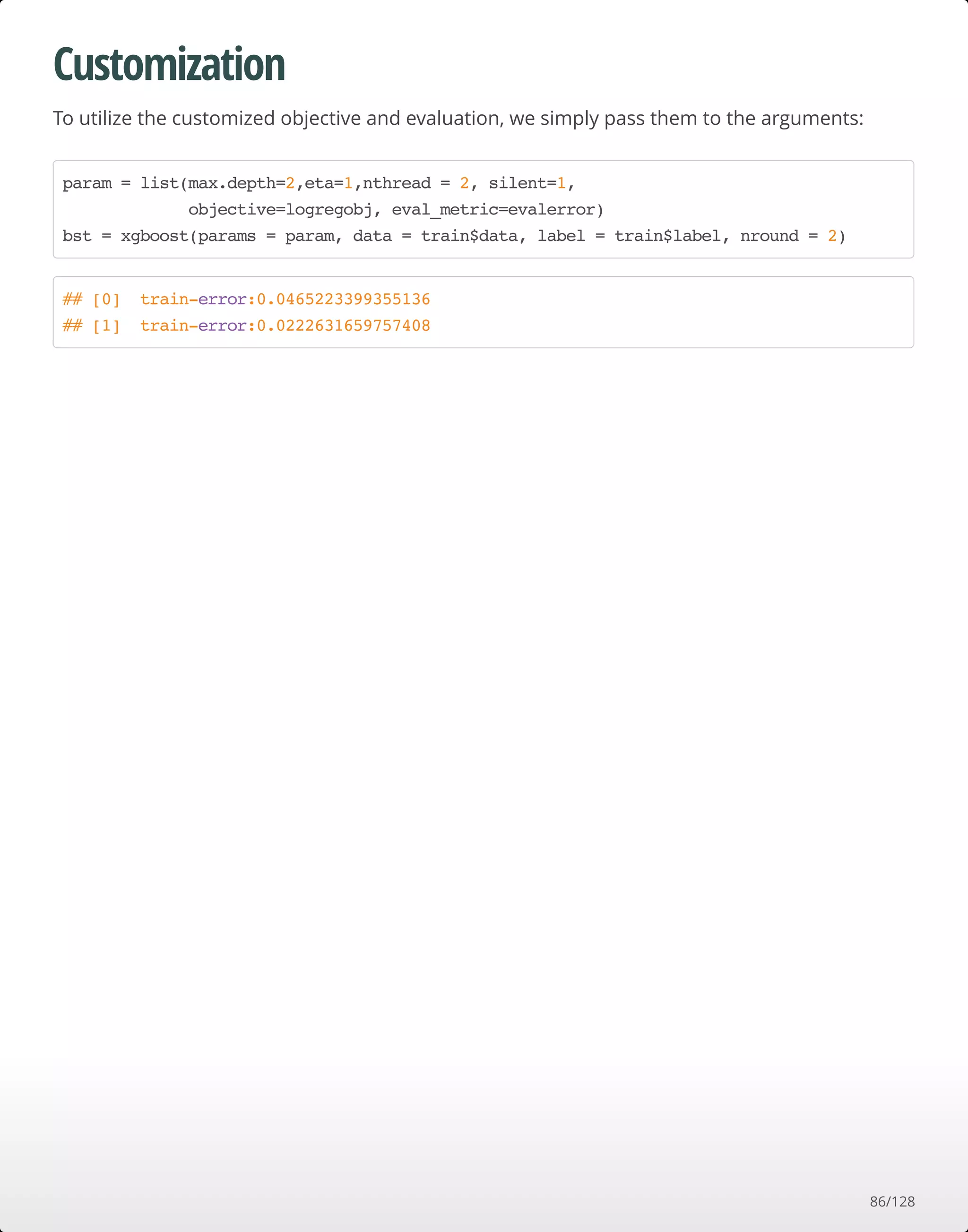 Customization
To utilize the customized objective and evaluation, we simply pass them to the arguments:
param = list(max.depth=2,eta=1,nthread = 2, silent=1,
objective=logregobj, eval_metric=evalerror)
bst = xgboost(params = param, data = train$data, label = train$label, nround = 2)
## [0] train-error:0.0465223399355136
## [1] train-error:0.0222631659757408
86/128
 