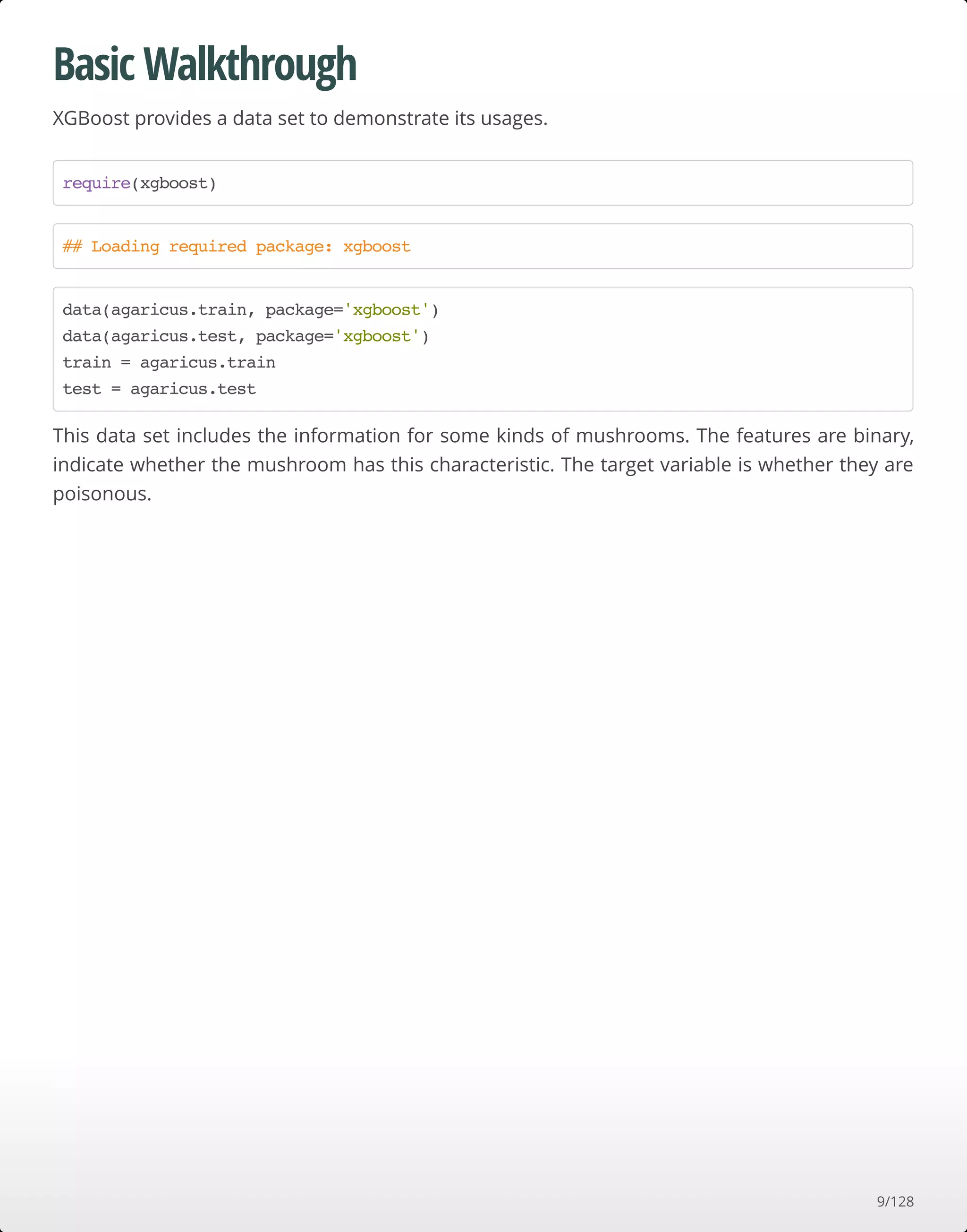 Basic Walkthrough
XGBoost provides a data set to demonstrate its usages.
This data set includes the information for some kinds of mushrooms. The features are binary,
indicate whether the mushroom has this characteristic. The target variable is whether they are
poisonous.
require(xgboost)
## Loading required package: xgboost
data(agaricus.train, package='xgboost')
data(agaricus.test, package='xgboost')
train = agaricus.train
test = agaricus.test
9/128
 