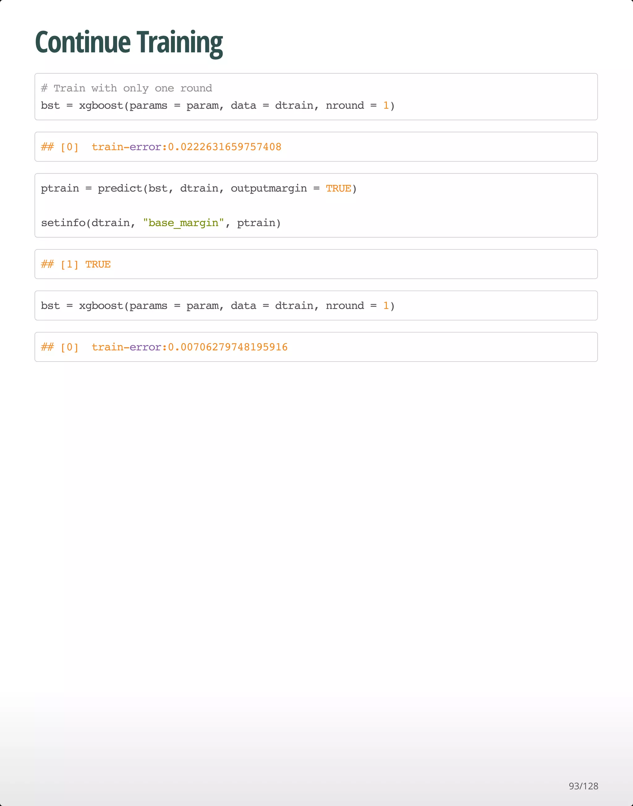 Continue Training
# Train with only one round
bst = xgboost(params = param, data = dtrain, nround = 1)
## [0] train-error:0.0222631659757408
ptrain = predict(bst, dtrain, outputmargin = TRUE)
setinfo(dtrain, "base_margin", ptrain)
## [1] TRUE
bst = xgboost(params = param, data = dtrain, nround = 1)
## [0] train-error:0.00706279748195916
93/128
 