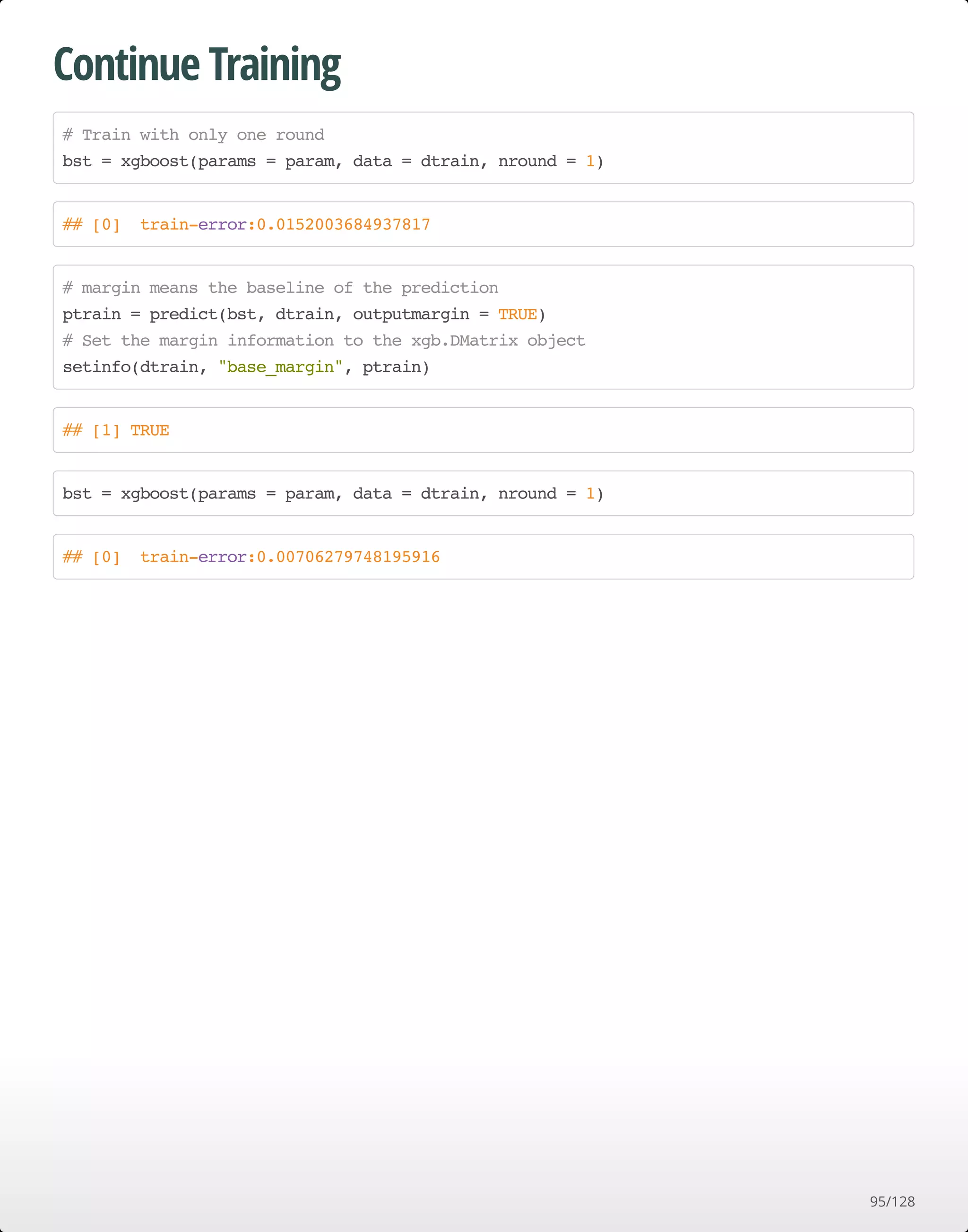 Continue Training
# Train with only one round
bst = xgboost(params = param, data = dtrain, nround = 1)
## [0] train-error:0.0152003684937817
# margin means the baseline of the prediction
ptrain = predict(bst, dtrain, outputmargin = TRUE)
# Set the margin information to the xgb.DMatrix object
setinfo(dtrain, "base_margin", ptrain)
## [1] TRUE
bst = xgboost(params = param, data = dtrain, nround = 1)
## [0] train-error:0.00706279748195916
95/128
 