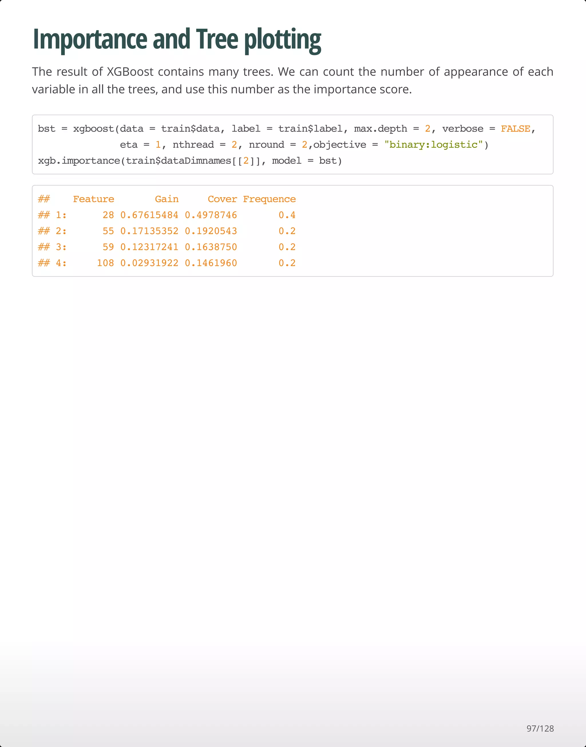 Importance and Tree plotting
The result of XGBoost contains many trees. We can count the number of appearance of each
variable in all the trees, and use this number as the importance score.
bst = xgboost(data = train$data, label = train$label, max.depth = 2, verbose = FALSE,
eta = 1, nthread = 2, nround = 2,objective = "binary:logistic")
xgb.importance(train$dataDimnames[[2]], model = bst)
## Feature Gain Cover Frequence
## 1: 28 0.67615484 0.4978746 0.4
## 2: 55 0.17135352 0.1920543 0.2
## 3: 59 0.12317241 0.1638750 0.2
## 4: 108 0.02931922 0.1461960 0.2
97/128
 