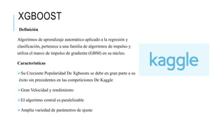 XGBOOST
Definición
Algoritmos de aprendizaje automático aplicado a la regresión y
clasificación, pertenece a una familia de algoritmos de impulso y
utiliza el marco de impulso de gradiente (GBM) en su núcleo.
Características
Su Creciente Popularidad De Xgboosts se debe en gran parte a su
éxito sin precedentes en las competiciones De Kaggle
Gran Velocidad y rendimiento
El algoritmo central es paralelizable
Amplia variedad de parámetros de ajuste
 