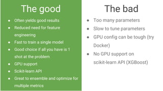The good
● Often yields good results
● Reduced need for feature
engineering
● Fast to train a single model
● Good choice if all you have is 1
shot at the problem
● GPU support
● Scikit-learn API
● Great to ensemble and optimize for
multiple metrics
The bad
● Too many parameters
● Slow to tune parameters
● GPU config can be tough (try
Docker)
● No GPU support on
scikit-learn API (XGBoost)
 