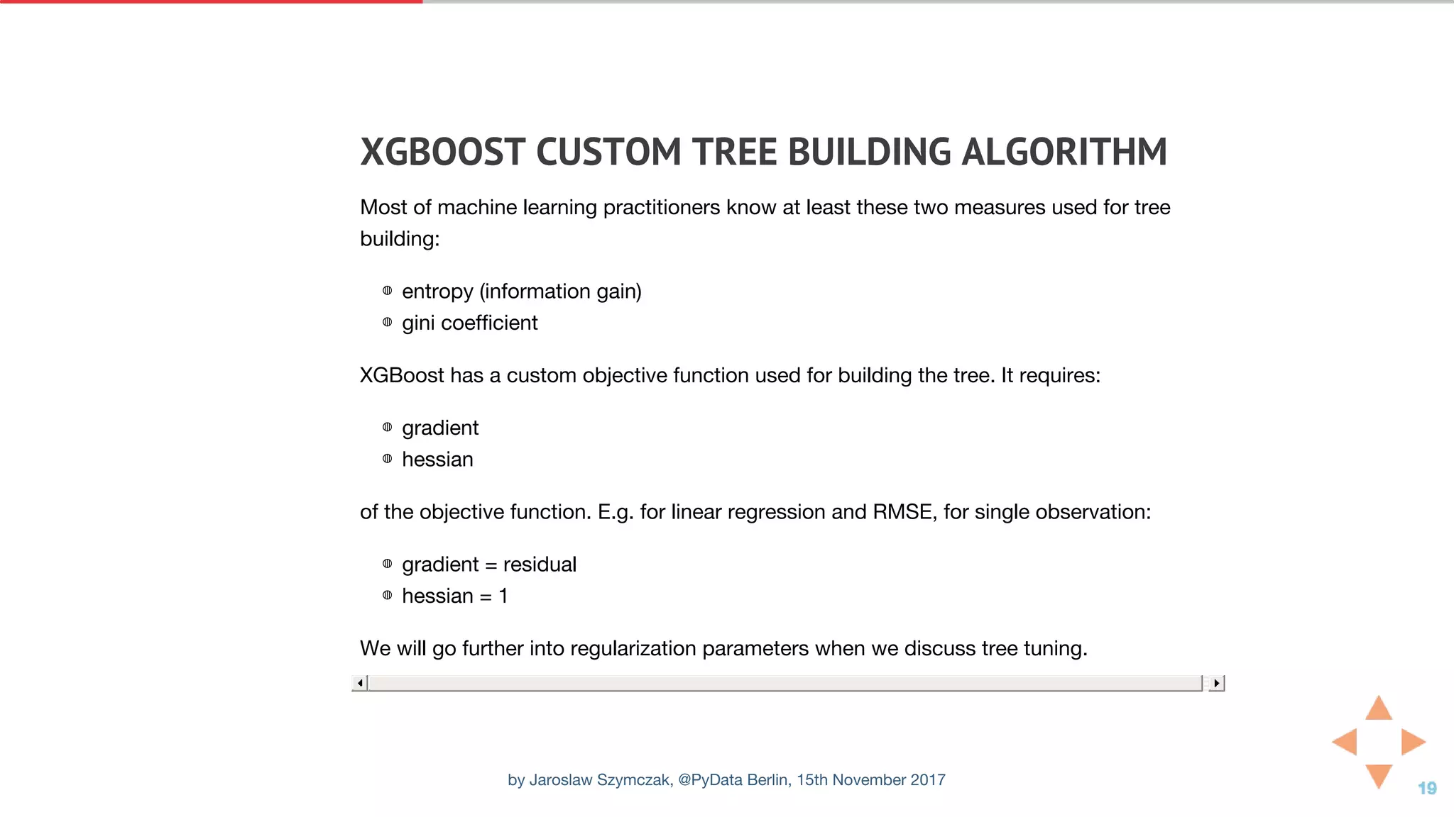 XGBOOST	CUSTOM	TREE	BUILDING	ALGORITHM
Most of machine learning practitioners know at least these two measures used for tree
building:
◍ entropy (information gain)
◍ gini coefficient
XGBoost has a custom objective function used for building the tree. It requires:
◍ gradient
◍ hessian
of the objective function. E.g. for linear regression and RMSE, for single observation:
◍ gradient = residual
◍ hessian = 1
We will go further into regularization parameters when we discuss tree tuning.
by Jaroslaw Szymczak, @PyData Berlin, 15th November 2017
 