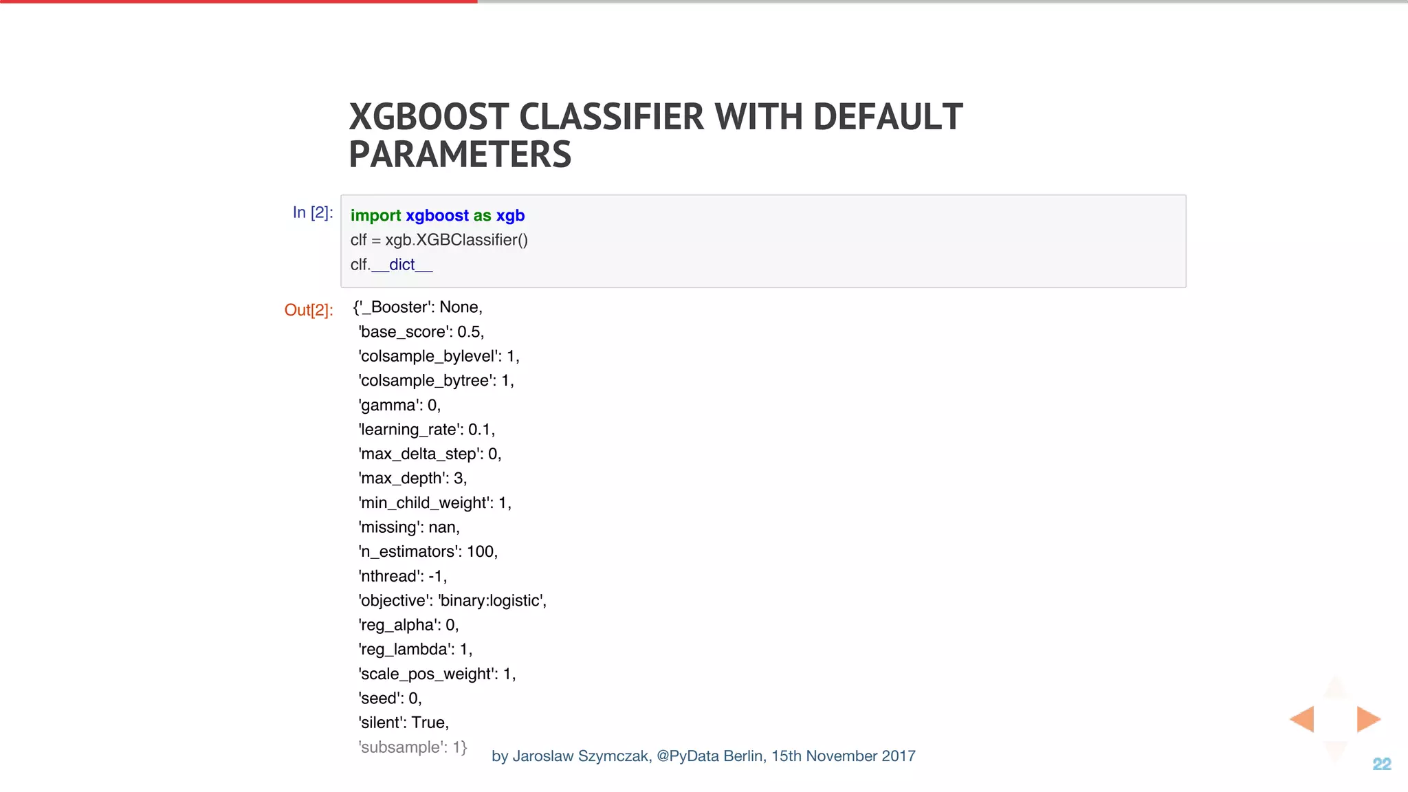 XGBOOST	CLASSIFIER	WITH	DEFAULT
PARAMETERS
In [2]: import xgboost as xgb
clf = xgb.XGBClassifier()
clf.__dict__
Out[2]: {'_Booster': None,
'base_score': 0.5,
'colsample_bylevel': 1,
'colsample_bytree': 1,
'gamma': 0,
'learning_rate': 0.1,
'max_delta_step': 0,
'max_depth': 3,
'min_child_weight': 1,
'missing': nan,
'n_estimators': 100,
'nthread': -1,
'objective': 'binary:logistic',
'reg_alpha': 0,
'reg_lambda': 1,
'scale_pos_weight': 1,
'seed': 0,
'silent': True,
'subsample': 1}
by Jaroslaw Szymczak, @PyData Berlin, 15th November 2017
 