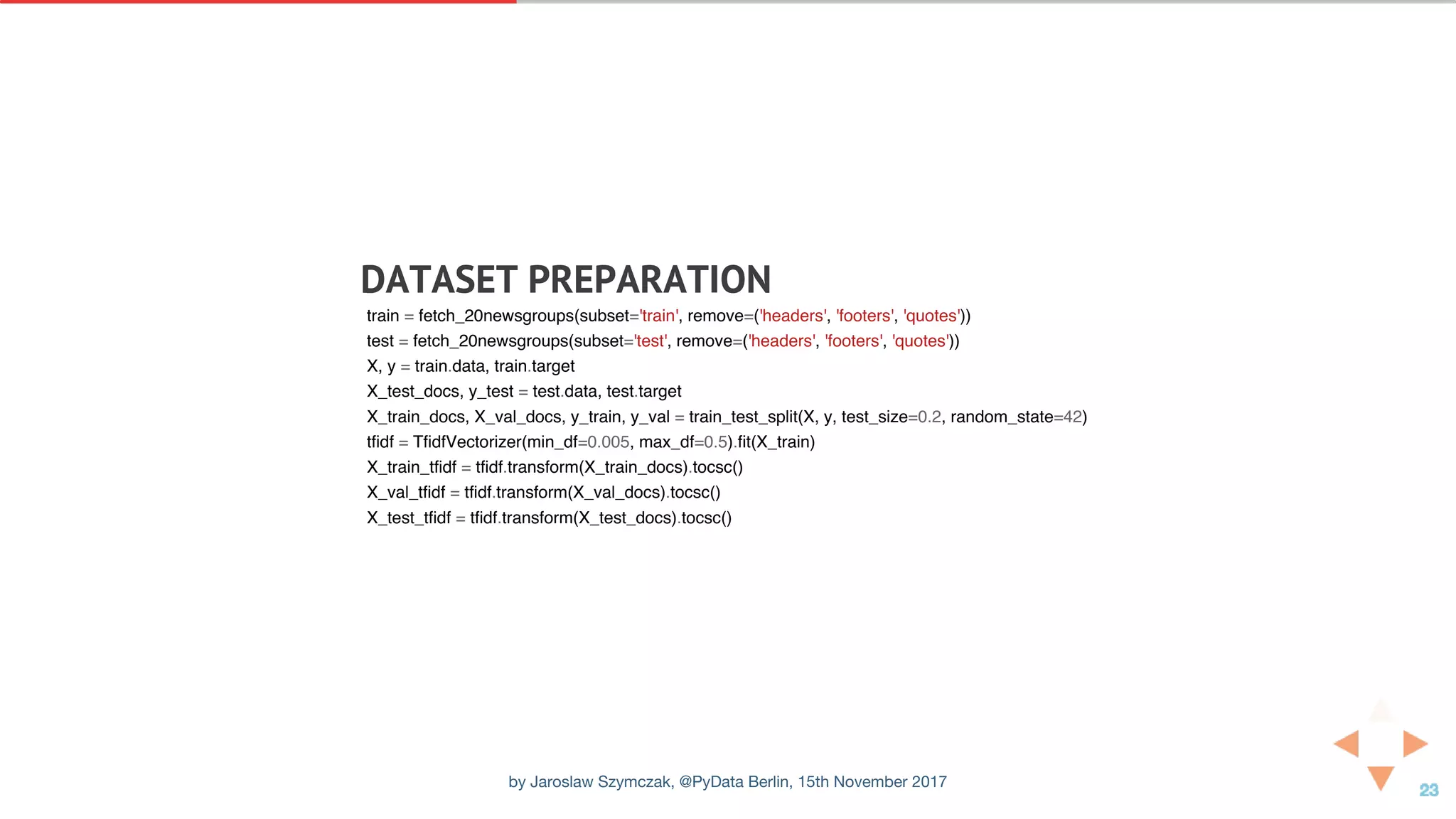 DATASET	PREPARATION
train = fetch_20newsgroups(subset='train', remove=('headers', 'footers', 'quotes'))
test = fetch_20newsgroups(subset='test', remove=('headers', 'footers', 'quotes'))
X, y = train.data, train.target
X_test_docs, y_test = test.data, test.target
X_train_docs, X_val_docs, y_train, y_val = train_test_split(X, y, test_size=0.2, random_state=42)
tfidf = TfidfVectorizer(min_df=0.005, max_df=0.5).fit(X_train)
X_train_tfidf = tfidf.transform(X_train_docs).tocsc()
X_val_tfidf = tfidf.transform(X_val_docs).tocsc()
X_test_tfidf = tfidf.transform(X_test_docs).tocsc()
by Jaroslaw Szymczak, @PyData Berlin, 15th November 2017
 