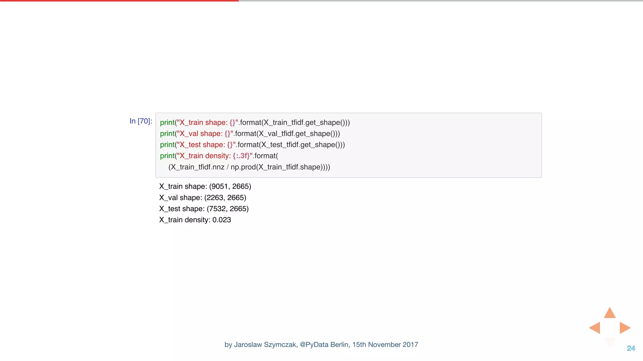 In [70]: print("X_train shape: {}".format(X_train_tfidf.get_shape()))
print("X_val shape: {}".format(X_val_tfidf.get_shape()))
print("X_test shape: {}".format(X_test_tfidf.get_shape()))
print("X_train density: {:.3f}".format(
(X_train_tfidf.nnz / np.prod(X_train_tfidf.shape))))
X_train shape: (9051, 2665)
X_val shape: (2263, 2665)
X_test shape: (7532, 2665)
X_train density: 0.023
by Jaroslaw Szymczak, @PyData Berlin, 15th November 2017
 