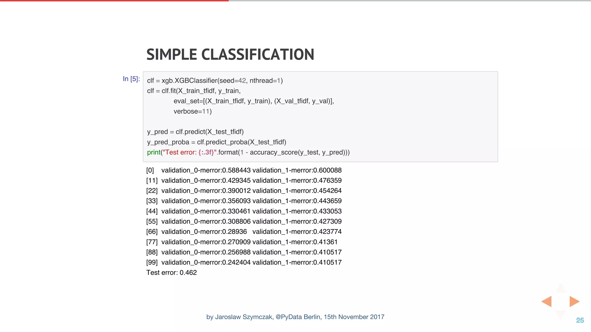 SIMPLE	CLASSIFICATION
In [5]: clf = xgb.XGBClassifier(seed=42, nthread=1)
clf = clf.fit(X_train_tfidf, y_train,
eval_set=[(X_train_tfidf, y_train), (X_val_tfidf, y_val)],
verbose=11)
y_pred = clf.predict(X_test_tfidf)
y_pred_proba = clf.predict_proba(X_test_tfidf)
print("Test error: {:.3f}".format(1 - accuracy_score(y_test, y_pred)))
[0] validation_0-merror:0.588443 validation_1-merror:0.600088
[11] validation_0-merror:0.429345 validation_1-merror:0.476359
[22] validation_0-merror:0.390012 validation_1-merror:0.454264
[33] validation_0-merror:0.356093 validation_1-merror:0.443659
[44] validation_0-merror:0.330461 validation_1-merror:0.433053
[55] validation_0-merror:0.308806 validation_1-merror:0.427309
[66] validation_0-merror:0.28936 validation_1-merror:0.423774
[77] validation_0-merror:0.270909 validation_1-merror:0.41361
[88] validation_0-merror:0.256988 validation_1-merror:0.410517
[99] validation_0-merror:0.242404 validation_1-merror:0.410517
Test error: 0.462
by Jaroslaw Szymczak, @PyData Berlin, 15th November 2017
 