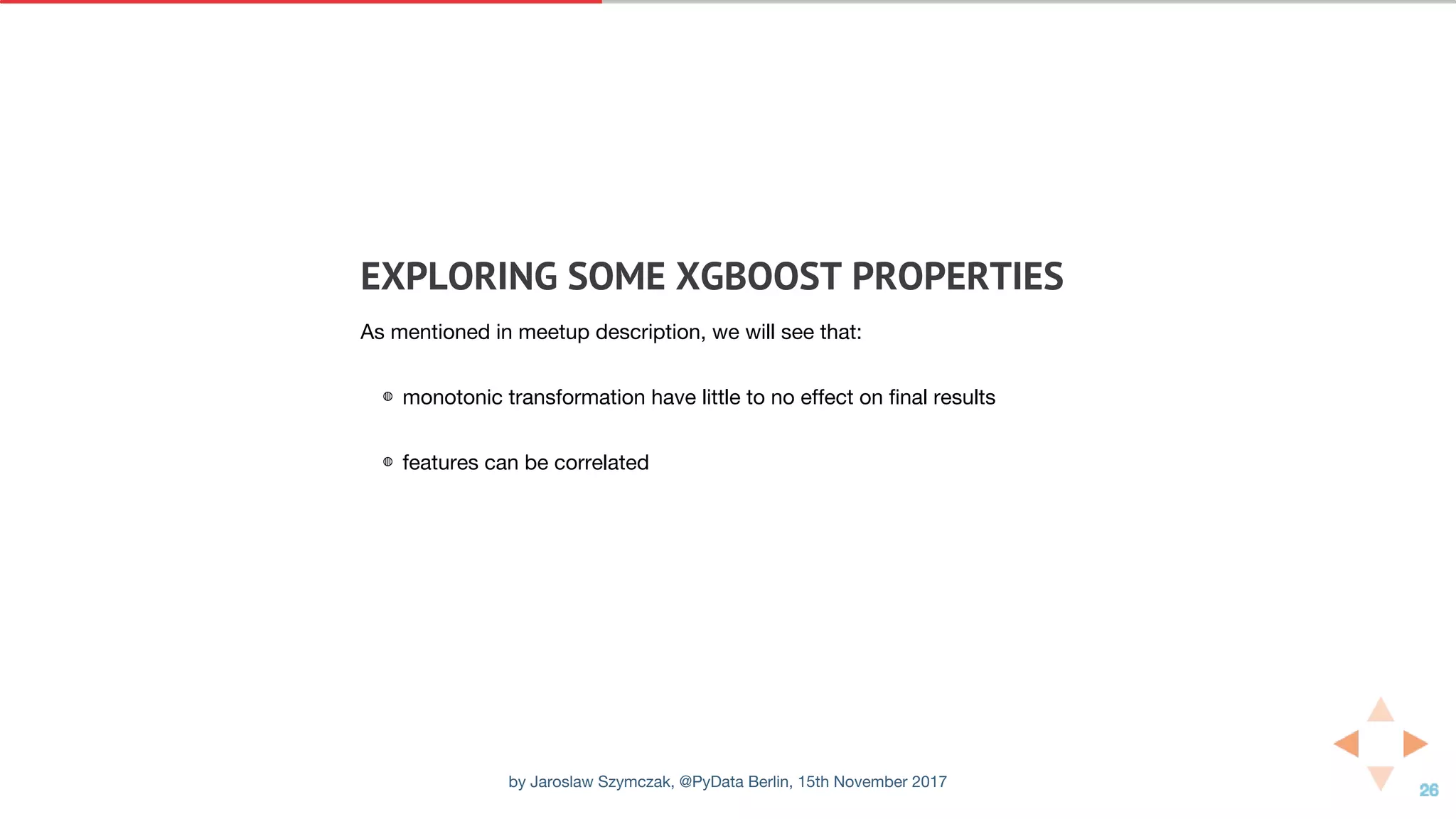 EXPLORING	SOME	XGBOOST	PROPERTIES
As mentioned in meetup description, we will see that:
◍ monotonic transformation have little to no effect on final results
◍ features can be correlated
by Jaroslaw Szymczak, @PyData Berlin, 15th November 2017
 