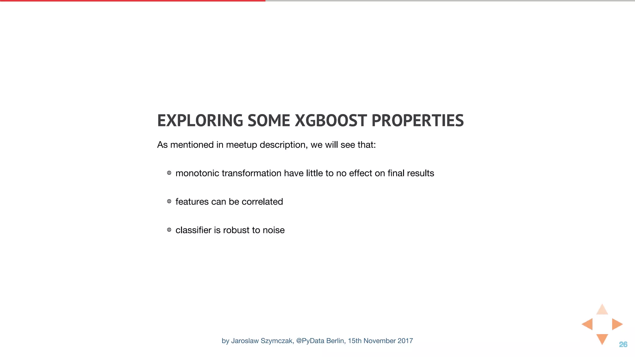 EXPLORING	SOME	XGBOOST	PROPERTIES
As mentioned in meetup description, we will see that:
◍ monotonic transformation have little to no effect on final results
◍ features can be correlated
◍ classifier is robust to noise
by Jaroslaw Szymczak, @PyData Berlin, 15th November 2017
 