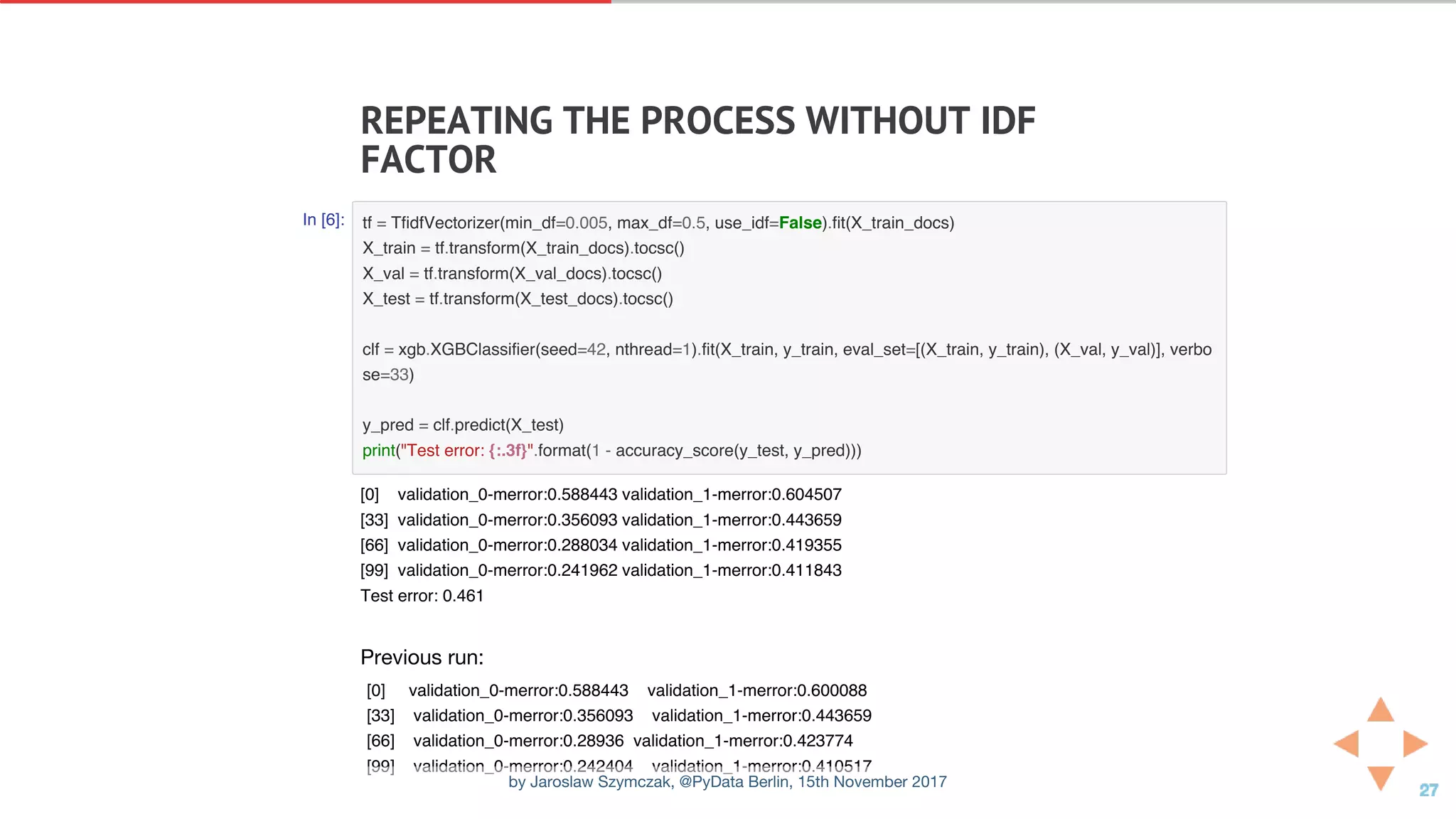 REPEATING	THE	PROCESS	WITHOUT	IDF
FACTOR
In [6]: tf = TfidfVectorizer(min_df=0.005, max_df=0.5, use_idf=False).fit(X_train_docs)
X_train = tf.transform(X_train_docs).tocsc()
X_val = tf.transform(X_val_docs).tocsc()
X_test = tf.transform(X_test_docs).tocsc()
clf = xgb.XGBClassifier(seed=42, nthread=1).fit(X_train, y_train, eval_set=[(X_train, y_train), (X_val, y_val)], verbo
se=33)
y_pred = clf.predict(X_test)
print("Test error: {:.3f}".format(1 - accuracy_score(y_test, y_pred)))
Previous run:
[0] validation_0-merror:0.588443 validation_1-merror:0.600088
[33] validation_0-merror:0.356093 validation_1-merror:0.443659
[66] validation_0-merror:0.28936 validation_1-merror:0.423774
[99] validation_0-merror:0.242404 validation_1-merror:0.410517
[0] validation_0-merror:0.588443 validation_1-merror:0.604507
[33] validation_0-merror:0.356093 validation_1-merror:0.443659
[66] validation_0-merror:0.288034 validation_1-merror:0.419355
[99] validation_0-merror:0.241962 validation_1-merror:0.411843
Test error: 0.461
by Jaroslaw Szymczak, @PyData Berlin, 15th November 2017
 