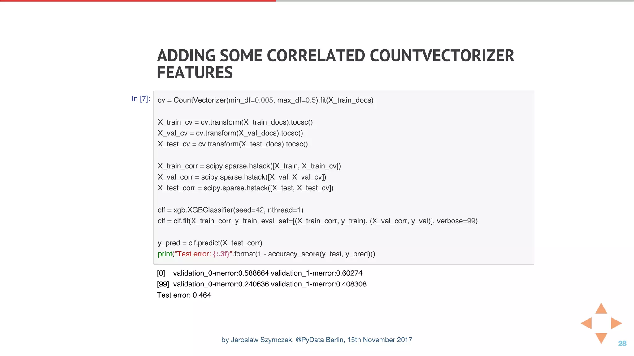 ADDING	SOME	CORRELATED	COUNTVECTORIZER
FEATURES
In [7]: cv = CountVectorizer(min_df=0.005, max_df=0.5).fit(X_train_docs)
X_train_cv = cv.transform(X_train_docs).tocsc()
X_val_cv = cv.transform(X_val_docs).tocsc()
X_test_cv = cv.transform(X_test_docs).tocsc()
X_train_corr = scipy.sparse.hstack([X_train, X_train_cv])
X_val_corr = scipy.sparse.hstack([X_val, X_val_cv])
X_test_corr = scipy.sparse.hstack([X_test, X_test_cv])
clf = xgb.XGBClassifier(seed=42, nthread=1)
clf = clf.fit(X_train_corr, y_train, eval_set=[(X_train_corr, y_train), (X_val_corr, y_val)], verbose=99)
y_pred = clf.predict(X_test_corr)
print("Test error: {:.3f}".format(1 - accuracy_score(y_test, y_pred)))
[0] validation_0-merror:0.588664 validation_1-merror:0.60274
[99] validation_0-merror:0.240636 validation_1-merror:0.408308
Test error: 0.464
by Jaroslaw Szymczak, @PyData Berlin, 15th November 2017
 
