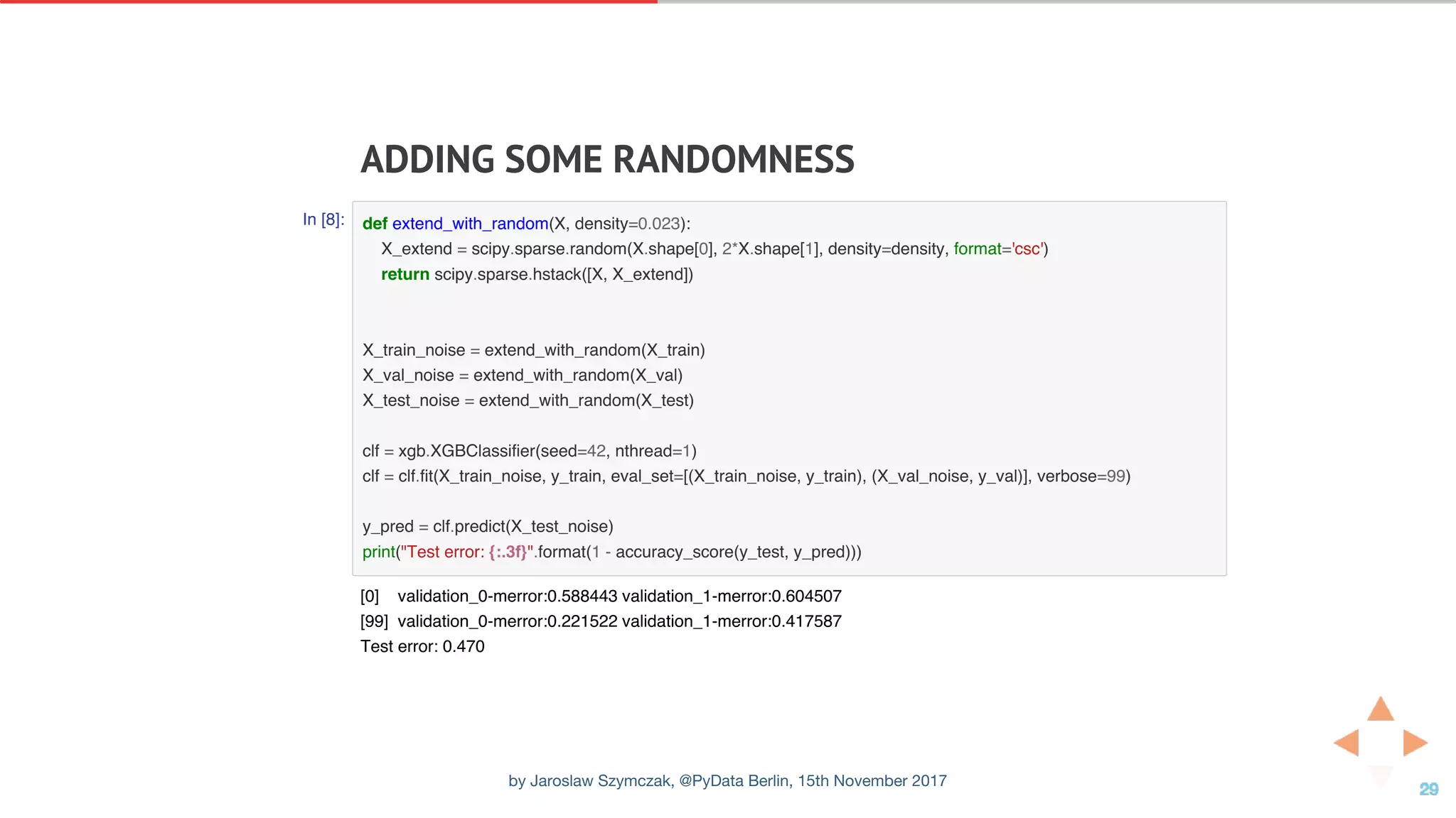 ADDING	SOME	RANDOMNESS
In [8]: def extend_with_random(X, density=0.023):
X_extend = scipy.sparse.random(X.shape[0], 2*X.shape[1], density=density, format='csc')
return scipy.sparse.hstack([X, X_extend])
X_train_noise = extend_with_random(X_train)
X_val_noise = extend_with_random(X_val)
X_test_noise = extend_with_random(X_test)
clf = xgb.XGBClassifier(seed=42, nthread=1)
clf = clf.fit(X_train_noise, y_train, eval_set=[(X_train_noise, y_train), (X_val_noise, y_val)], verbose=99)
y_pred = clf.predict(X_test_noise)
print("Test error: {:.3f}".format(1 - accuracy_score(y_test, y_pred)))
[0] validation_0-merror:0.588443 validation_1-merror:0.604507
[99] validation_0-merror:0.221522 validation_1-merror:0.417587
Test error: 0.470
by Jaroslaw Szymczak, @PyData Berlin, 15th November 2017
 