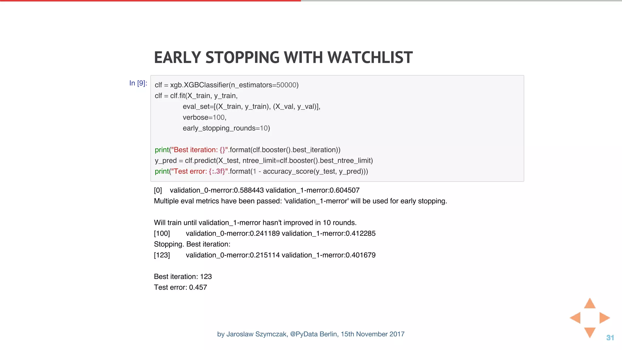 EARLY	STOPPING	WITH	WATCHLIST
In [9]: clf = xgb.XGBClassifier(n_estimators=50000)
clf = clf.fit(X_train, y_train,
eval_set=[(X_train, y_train), (X_val, y_val)],
verbose=100,
early_stopping_rounds=10)
print("Best iteration: {}".format(clf.booster().best_iteration))
y_pred = clf.predict(X_test, ntree_limit=clf.booster().best_ntree_limit)
print("Test error: {:.3f}".format(1 - accuracy_score(y_test, y_pred)))
[0] validation_0-merror:0.588443 validation_1-merror:0.604507
Multiple eval metrics have been passed: 'validation_1-merror' will be used for early stopping.
Will train until validation_1-merror hasn't improved in 10 rounds.
[100] validation_0-merror:0.241189 validation_1-merror:0.412285
Stopping. Best iteration:
[123] validation_0-merror:0.215114 validation_1-merror:0.401679
Best iteration: 123
Test error: 0.457
by Jaroslaw Szymczak, @PyData Berlin, 15th November 2017
 