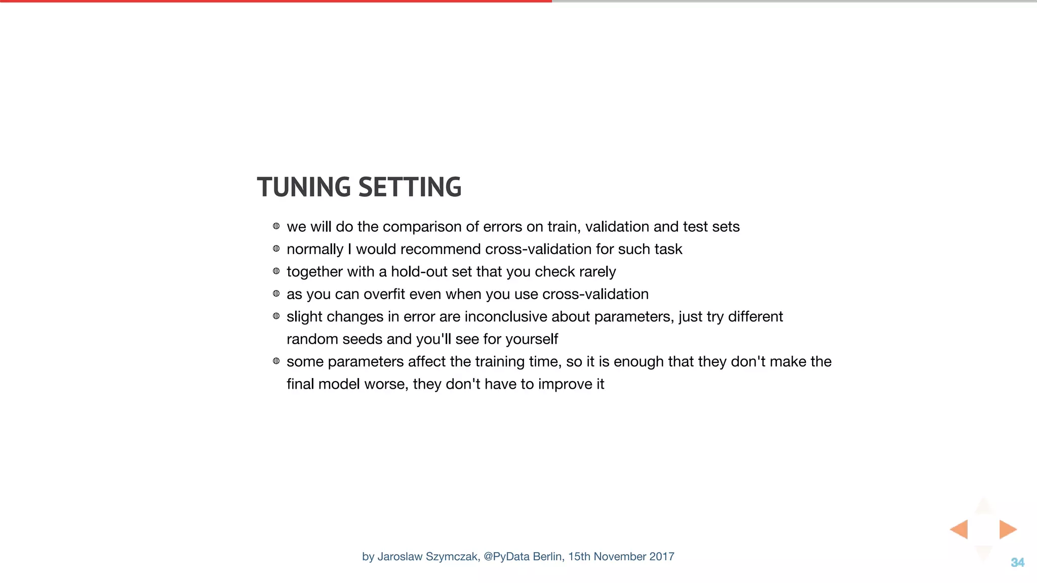 TUNING	SETTING
◍ we will do the comparison of errors on train, validation and test sets
◍ normally I would recommend cross-validation for such task
◍ together with a hold-out set that you check rarely
◍ as you can overfit even when you use cross-validation
◍ slight changes in error are inconclusive about parameters, just try different
random seeds and you'll see for yourself
◍ some parameters affect the training time, so it is enough that they don't make the
final model worse, they don't have to improve it
by Jaroslaw Szymczak, @PyData Berlin, 15th November 2017
 