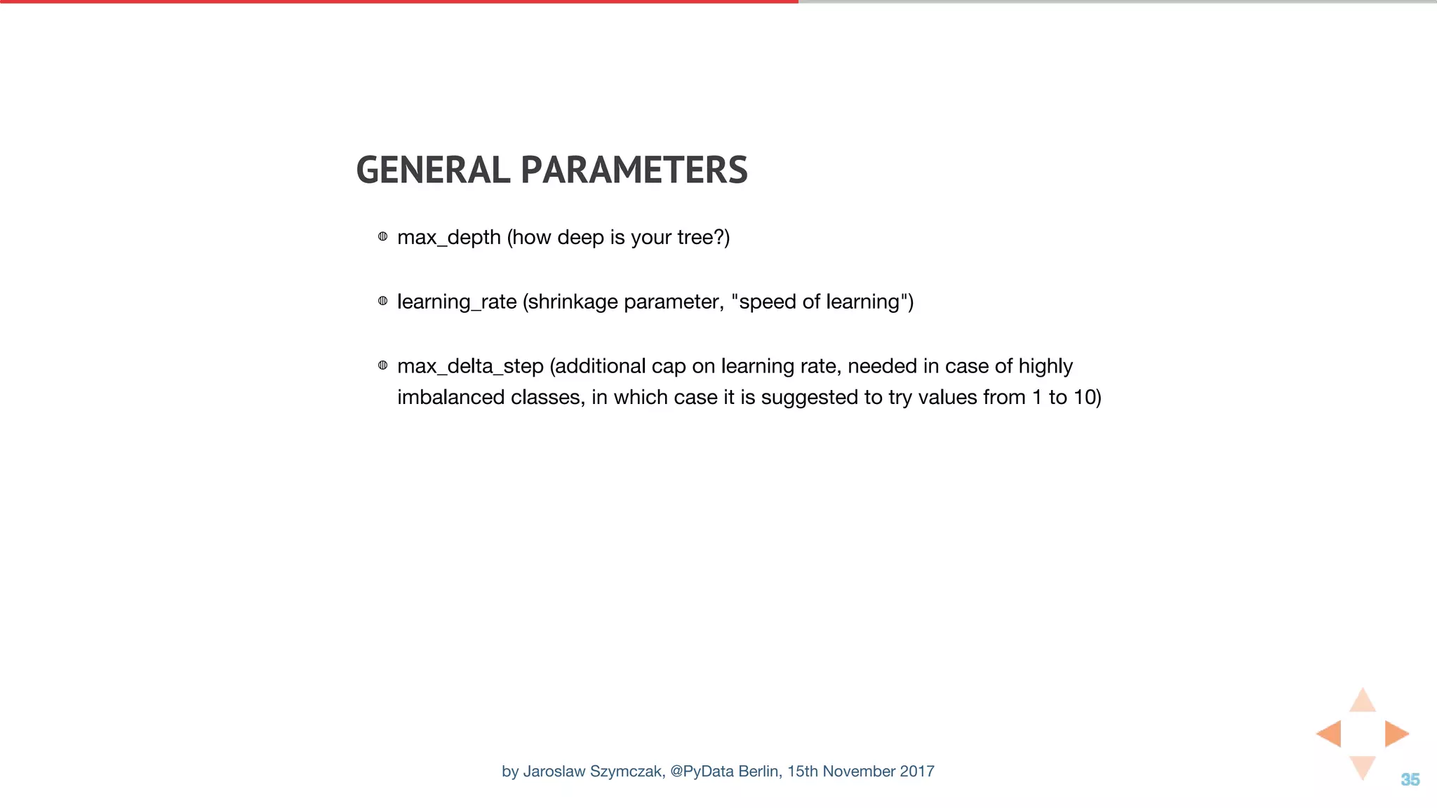 GENERAL	PARAMETERS
◍ max_depth (how deep is your tree?)
◍ learning_rate (shrinkage parameter, "speed of learning")
◍ max_delta_step (additional cap on learning rate, needed in case of highly
imbalanced classes, in which case it is suggested to try values from 1 to 10)
by Jaroslaw Szymczak, @PyData Berlin, 15th November 2017
 
