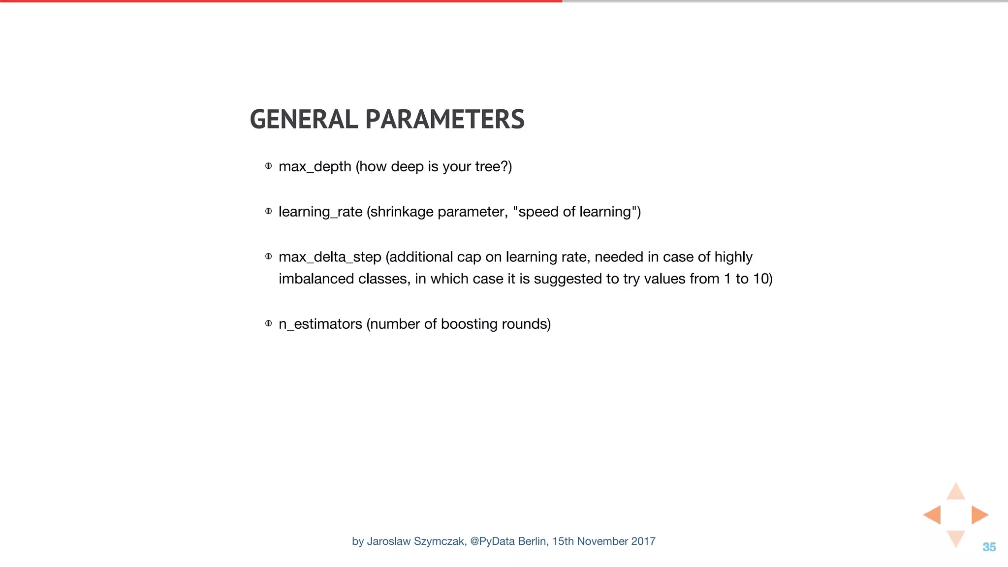 GENERAL	PARAMETERS
◍ max_depth (how deep is your tree?)
◍ learning_rate (shrinkage parameter, "speed of learning")
◍ max_delta_step (additional cap on learning rate, needed in case of highly
imbalanced classes, in which case it is suggested to try values from 1 to 10)
◍ n_estimators (number of boosting rounds)
by Jaroslaw Szymczak, @PyData Berlin, 15th November 2017
 