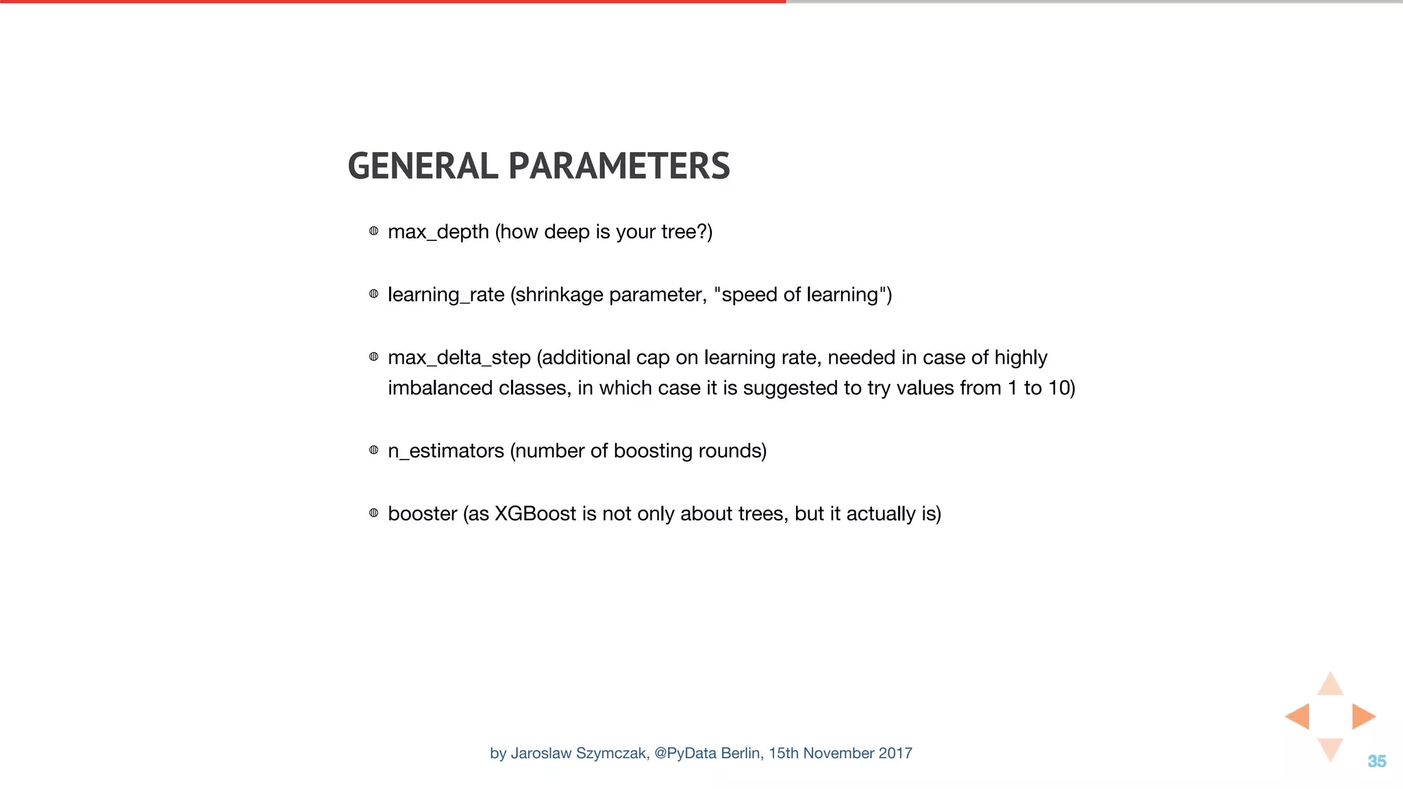GENERAL	PARAMETERS
◍ max_depth (how deep is your tree?)
◍ learning_rate (shrinkage parameter, "speed of learning")
◍ max_delta_step (additional cap on learning rate, needed in case of highly
imbalanced classes, in which case it is suggested to try values from 1 to 10)
◍ n_estimators (number of boosting rounds)
◍ booster (as XGBoost is not only about trees, but it actually is)
by Jaroslaw Szymczak, @PyData Berlin, 15th November 2017
 