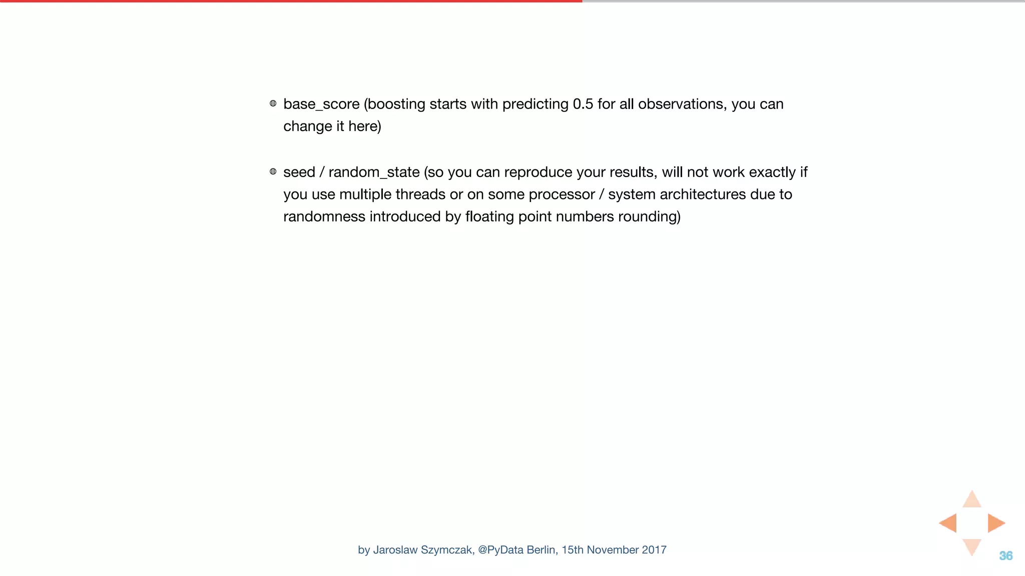 ◍ base_score (boosting starts with predicting 0.5 for all observations, you can
change it here)
◍ seed / random_state (so you can reproduce your results, will not work exactly if
you use multiple threads or on some processor / system architectures due to
randomness introduced by floating point numbers rounding)
by Jaroslaw Szymczak, @PyData Berlin, 15th November 2017
 
