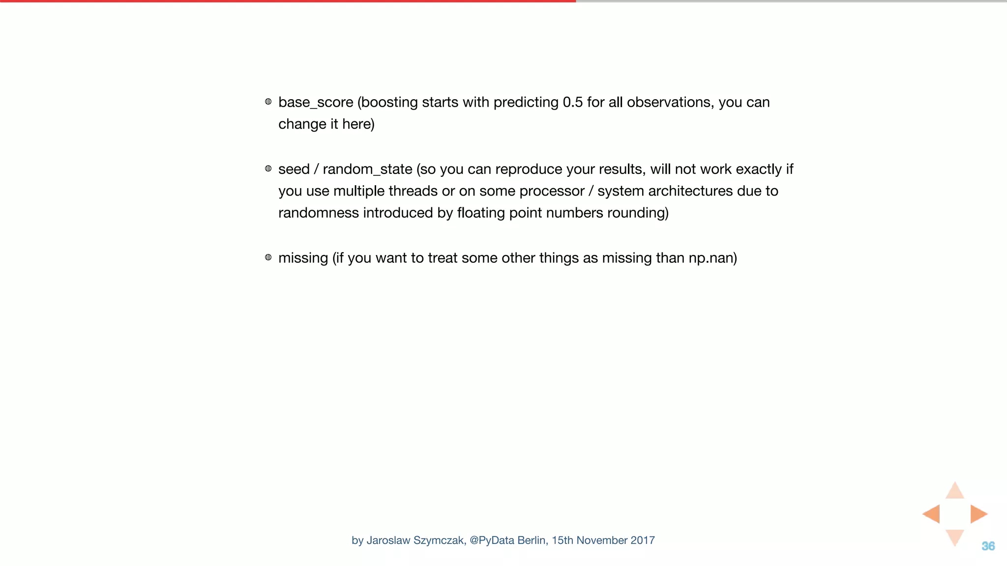 ◍ base_score (boosting starts with predicting 0.5 for all observations, you can
change it here)
◍ seed / random_state (so you can reproduce your results, will not work exactly if
you use multiple threads or on some processor / system architectures due to
randomness introduced by floating point numbers rounding)
◍ missing (if you want to treat some other things as missing than np.nan)
by Jaroslaw Szymczak, @PyData Berlin, 15th November 2017
 