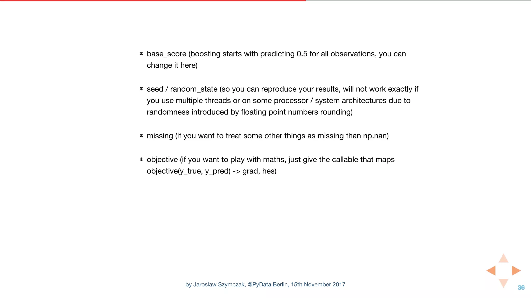 ◍ base_score (boosting starts with predicting 0.5 for all observations, you can
change it here)
◍ seed / random_state (so you can reproduce your results, will not work exactly if
you use multiple threads or on some processor / system architectures due to
randomness introduced by floating point numbers rounding)
◍ missing (if you want to treat some other things as missing than np.nan)
◍ objective (if you want to play with maths, just give the callable that maps
objective(y_true, y_pred) -> grad, hes)
by Jaroslaw Szymczak, @PyData Berlin, 15th November 2017
 