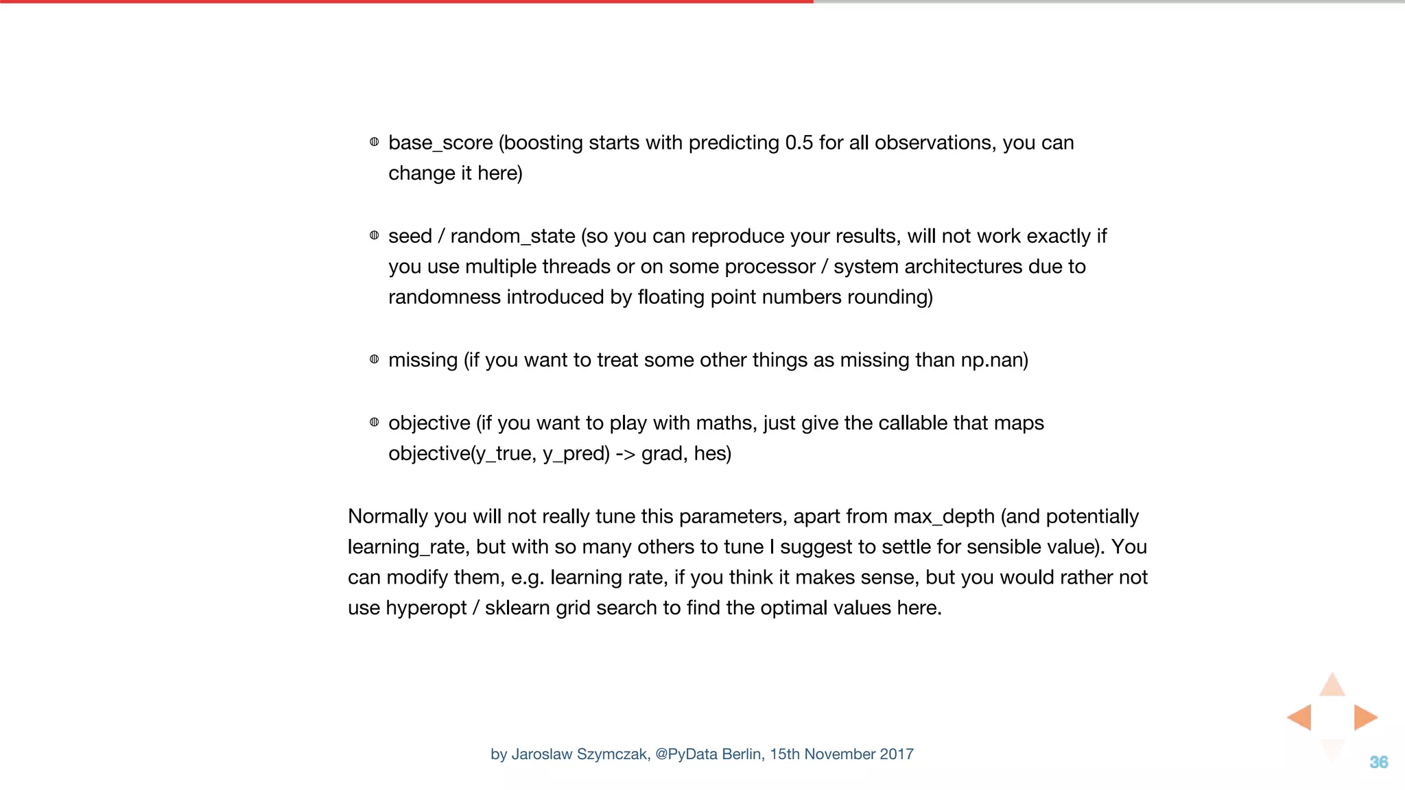 ◍ base_score (boosting starts with predicting 0.5 for all observations, you can
change it here)
◍ seed / random_state (so you can reproduce your results, will not work exactly if
you use multiple threads or on some processor / system architectures due to
randomness introduced by floating point numbers rounding)
◍ missing (if you want to treat some other things as missing than np.nan)
◍ objective (if you want to play with maths, just give the callable that maps
objective(y_true, y_pred) -> grad, hes)
Normally you will not really tune this parameters, apart from max_depth (and potentially
learning_rate, but with so many others to tune I suggest to settle for sensible value). You
can modify them, e.g. learning rate, if you think it makes sense, but you would rather not
use hyperopt / sklearn grid search to find the optimal values here.
by Jaroslaw Szymczak, @PyData Berlin, 15th November 2017
 