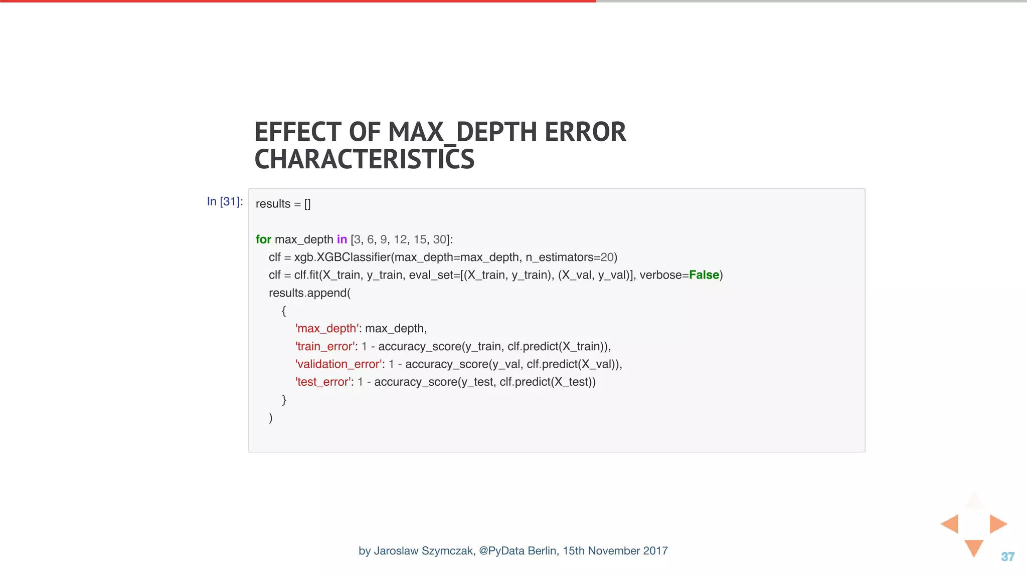 EFFECT	OF	MAX_DEPTH	ERROR
CHARACTERISTICS
In [31]: results = []
for max_depth in [3, 6, 9, 12, 15, 30]:
clf = xgb.XGBClassifier(max_depth=max_depth, n_estimators=20)
clf = clf.fit(X_train, y_train, eval_set=[(X_train, y_train), (X_val, y_val)], verbose=False)
results.append(
{
'max_depth': max_depth,
'train_error': 1 - accuracy_score(y_train, clf.predict(X_train)),
'validation_error': 1 - accuracy_score(y_val, clf.predict(X_val)),
'test_error': 1 - accuracy_score(y_test, clf.predict(X_test))
}
)
by Jaroslaw Szymczak, @PyData Berlin, 15th November 2017
 