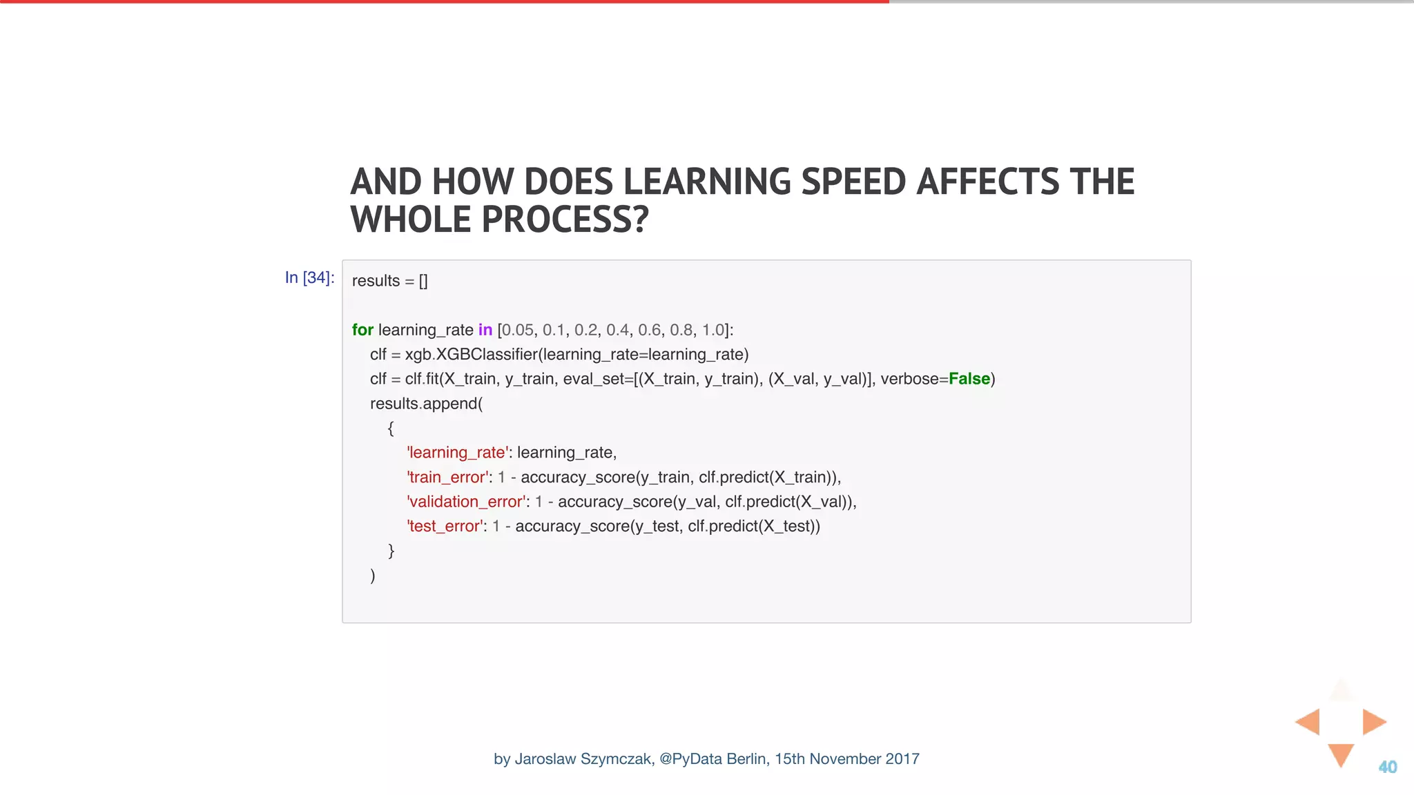 AND	HOW	DOES	LEARNING	SPEED	AFFECTS	THE
WHOLE	PROCESS?
In [34]: results = []
for learning_rate in [0.05, 0.1, 0.2, 0.4, 0.6, 0.8, 1.0]:
clf = xgb.XGBClassifier(learning_rate=learning_rate)
clf = clf.fit(X_train, y_train, eval_set=[(X_train, y_train), (X_val, y_val)], verbose=False)
results.append(
{
'learning_rate': learning_rate,
'train_error': 1 - accuracy_score(y_train, clf.predict(X_train)),
'validation_error': 1 - accuracy_score(y_val, clf.predict(X_val)),
'test_error': 1 - accuracy_score(y_test, clf.predict(X_test))
}
)
by Jaroslaw Szymczak, @PyData Berlin, 15th November 2017
 