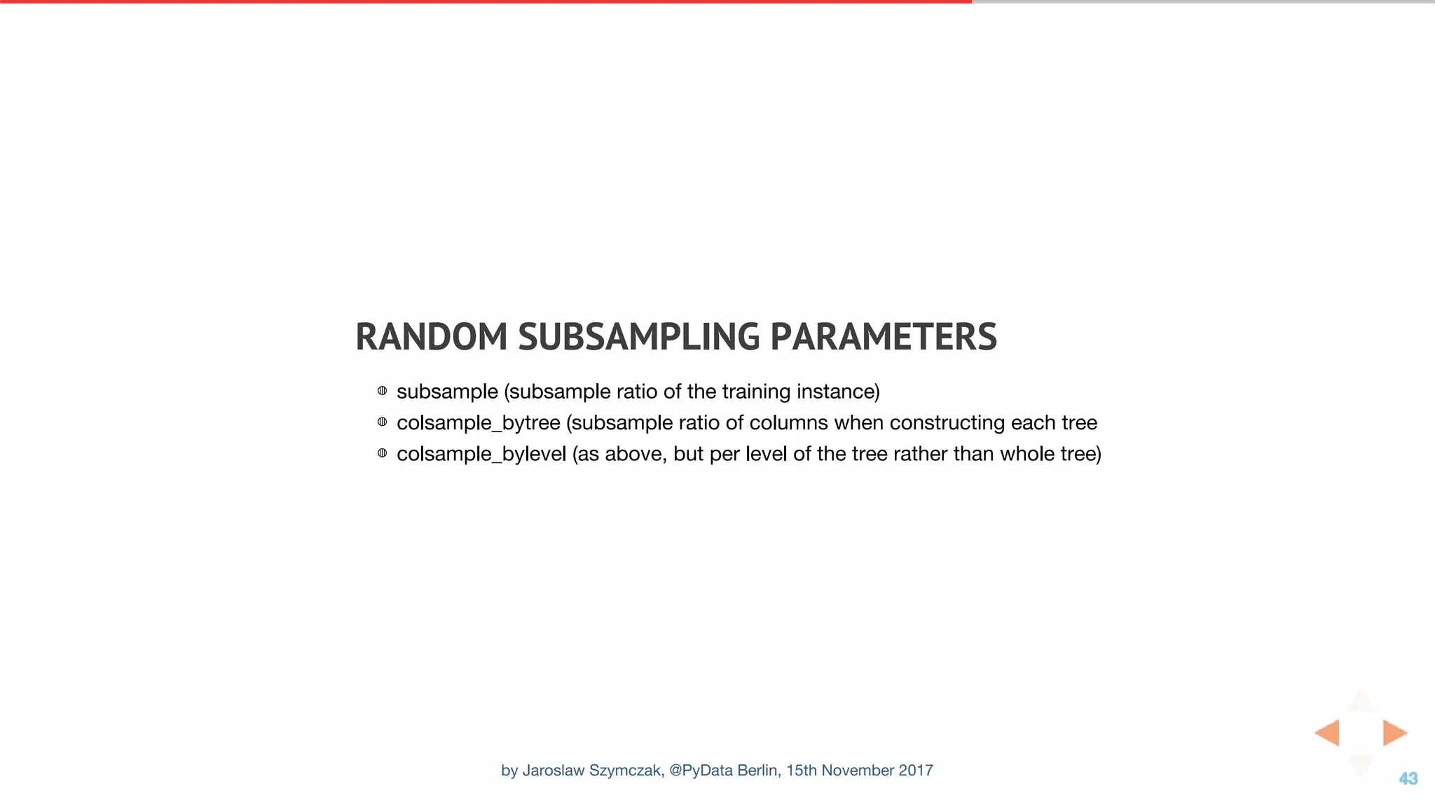 RANDOM	SUBSAMPLING	PARAMETERS
◍ subsample (subsample ratio of the training instance)
◍ colsample_bytree (subsample ratio of columns when constructing each tree
◍ colsample_bylevel (as above, but per level of the tree rather than whole tree)
by Jaroslaw Szymczak, @PyData Berlin, 15th November 2017
 
