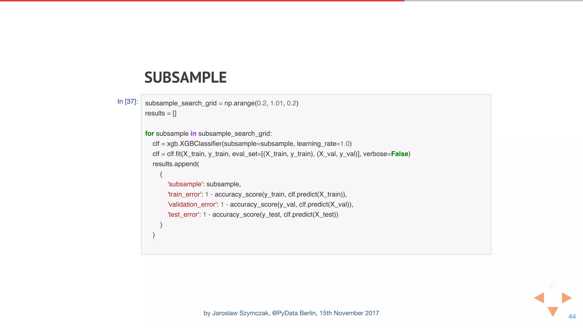 SUBSAMPLE
In [37]: subsample_search_grid = np.arange(0.2, 1.01, 0.2)
results = []
for subsample in subsample_search_grid:
clf = xgb.XGBClassifier(subsample=subsample, learning_rate=1.0)
clf = clf.fit(X_train, y_train, eval_set=[(X_train, y_train), (X_val, y_val)], verbose=False)
results.append(
{
'subsample': subsample,
'train_error': 1 - accuracy_score(y_train, clf.predict(X_train)),
'validation_error': 1 - accuracy_score(y_val, clf.predict(X_val)),
'test_error': 1 - accuracy_score(y_test, clf.predict(X_test))
}
)
by Jaroslaw Szymczak, @PyData Berlin, 15th November 2017
 