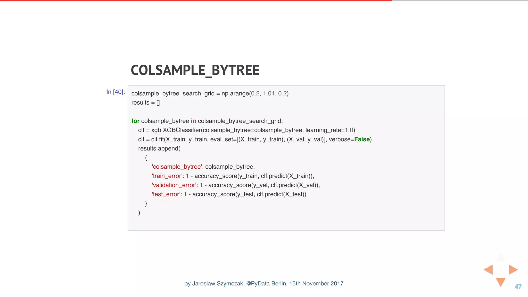 COLSAMPLE_BYTREE
In [40]: colsample_bytree_search_grid = np.arange(0.2, 1.01, 0.2)
results = []
for colsample_bytree in colsample_bytree_search_grid:
clf = xgb.XGBClassifier(colsample_bytree=colsample_bytree, learning_rate=1.0)
clf = clf.fit(X_train, y_train, eval_set=[(X_train, y_train), (X_val, y_val)], verbose=False)
results.append(
{
'colsample_bytree': colsample_bytree,
'train_error': 1 - accuracy_score(y_train, clf.predict(X_train)),
'validation_error': 1 - accuracy_score(y_val, clf.predict(X_val)),
'test_error': 1 - accuracy_score(y_test, clf.predict(X_test))
}
)
by Jaroslaw Szymczak, @PyData Berlin, 15th November 2017
 