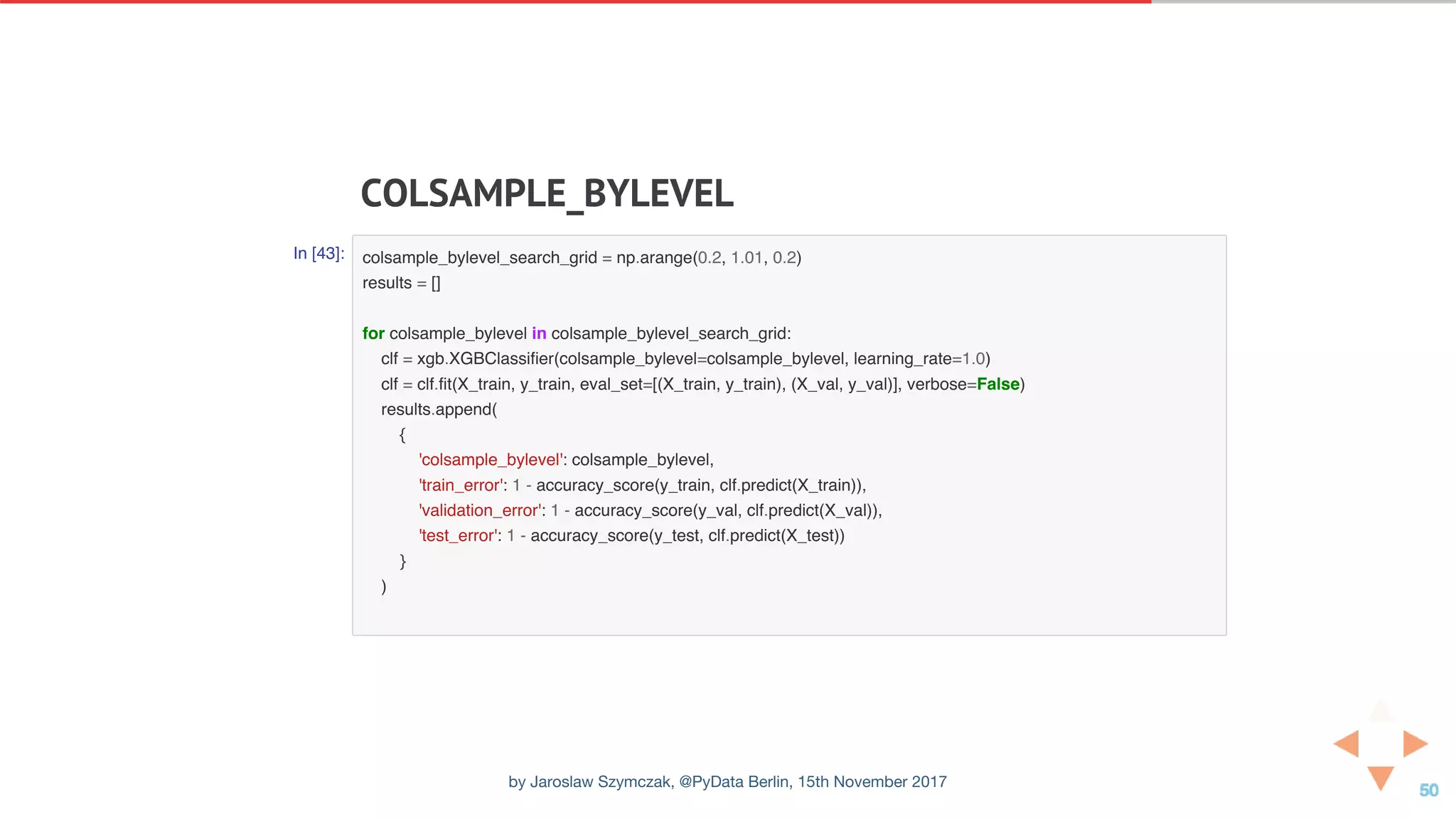 COLSAMPLE_BYLEVEL
In [43]: colsample_bylevel_search_grid = np.arange(0.2, 1.01, 0.2)
results = []
for colsample_bylevel in colsample_bylevel_search_grid:
clf = xgb.XGBClassifier(colsample_bylevel=colsample_bylevel, learning_rate=1.0)
clf = clf.fit(X_train, y_train, eval_set=[(X_train, y_train), (X_val, y_val)], verbose=False)
results.append(
{
'colsample_bylevel': colsample_bylevel,
'train_error': 1 - accuracy_score(y_train, clf.predict(X_train)),
'validation_error': 1 - accuracy_score(y_val, clf.predict(X_val)),
'test_error': 1 - accuracy_score(y_test, clf.predict(X_test))
}
)
by Jaroslaw Szymczak, @PyData Berlin, 15th November 2017
 