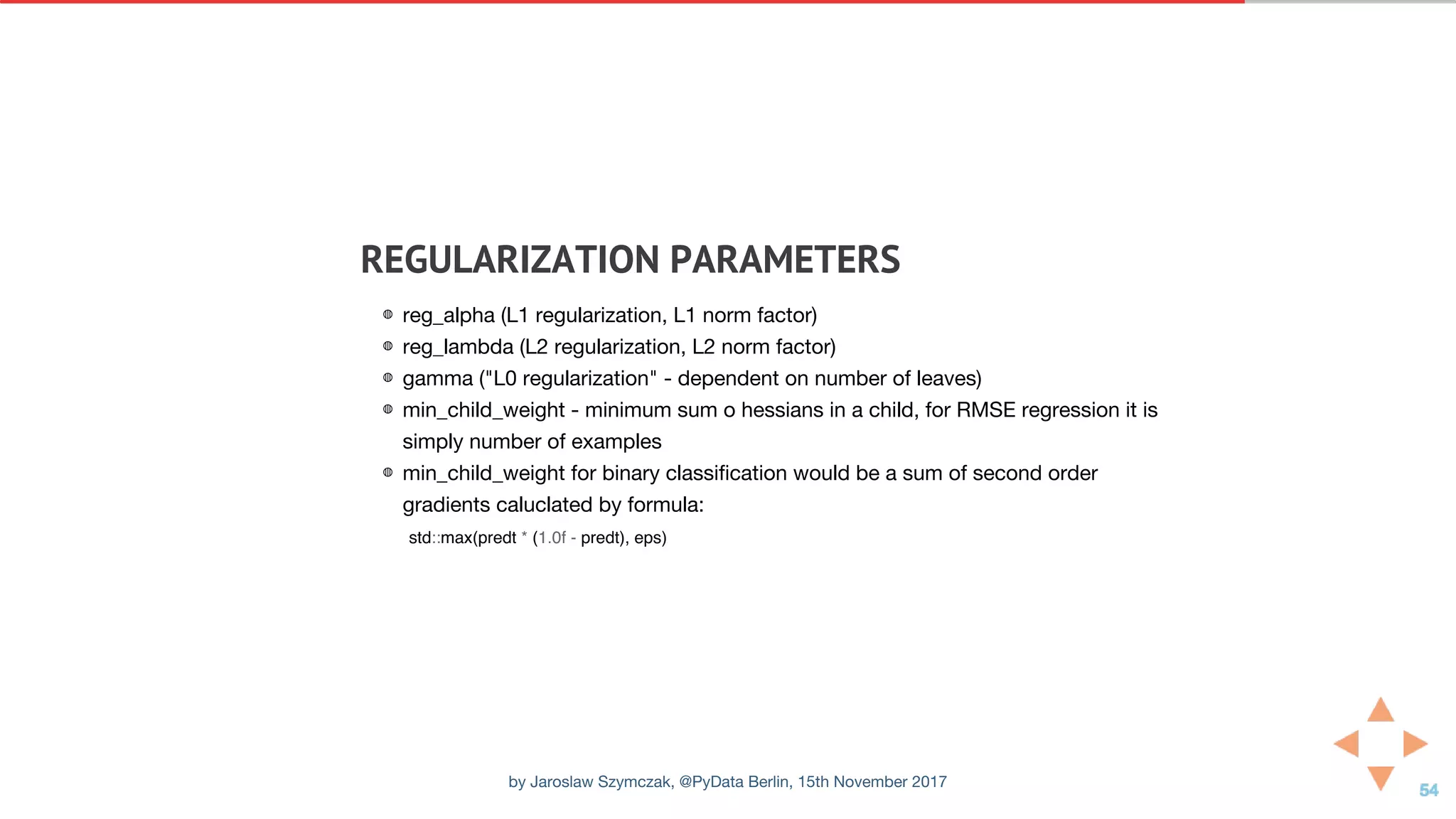 REGULARIZATION	PARAMETERS
◍ reg_alpha (L1 regularization, L1 norm factor)
◍ reg_lambda (L2 regularization, L2 norm factor)
◍ gamma ("L0 regularization" - dependent on number of leaves)
◍ min_child_weight - minimum sum o hessians in a child, for RMSE regression it is
simply number of examples
◍ min_child_weight for binary classification would be a sum of second order
gradients caluclated by formula:
std::max(predt * (1.0f - predt), eps)
by Jaroslaw Szymczak, @PyData Berlin, 15th November 2017
 