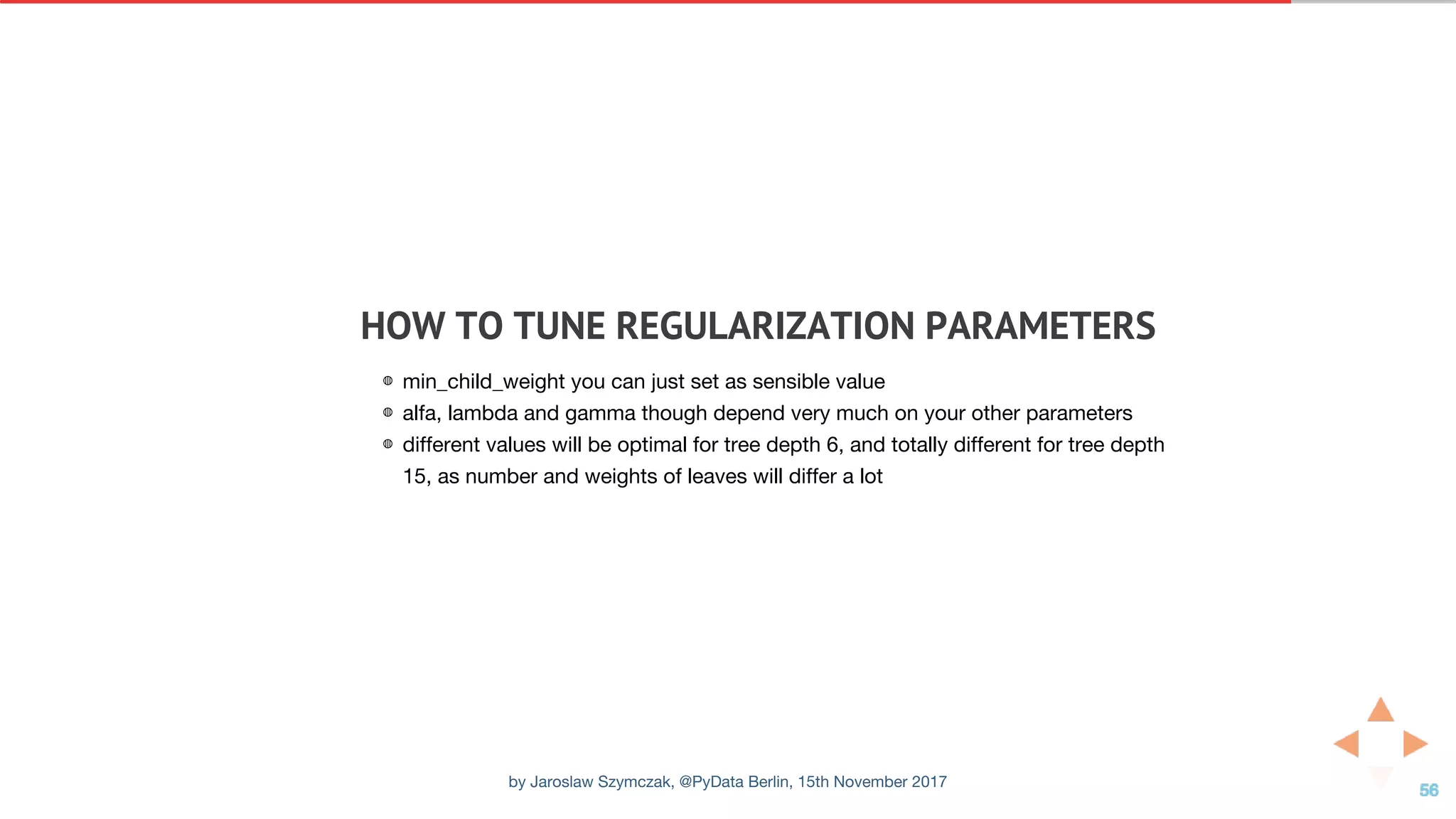 HOW	TO	TUNE	REGULARIZATION	PARAMETERS
◍ min_child_weight you can just set as sensible value
◍ alfa, lambda and gamma though depend very much on your other parameters
◍ different values will be optimal for tree depth 6, and totally different for tree depth
15, as number and weights of leaves will differ a lot
by Jaroslaw Szymczak, @PyData Berlin, 15th November 2017
 
