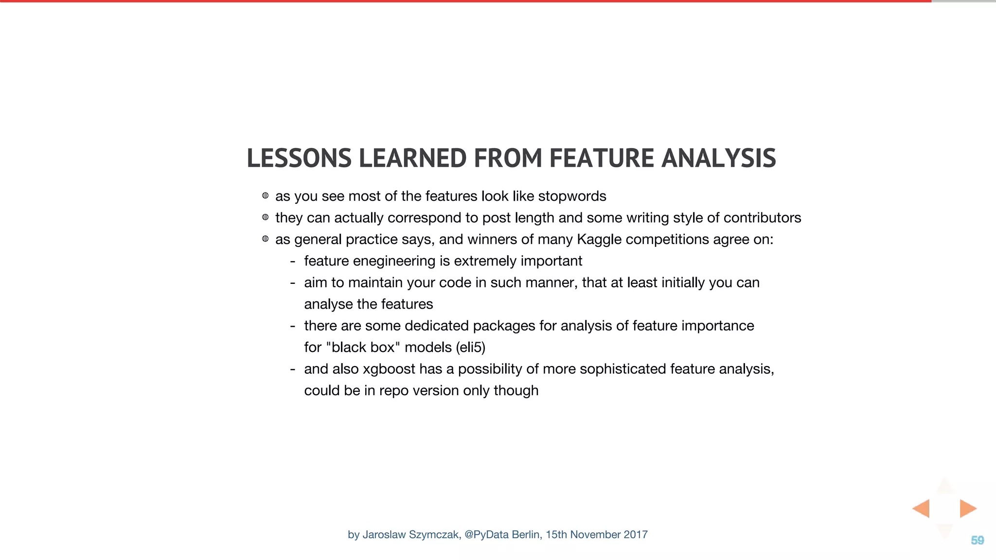 LESSONS	LEARNED	FROM	FEATURE	ANALYSIS
◍ as you see most of the features look like stopwords
◍ they can actually correspond to post length and some writing style of contributors
◍ as general practice says, and winners of many Kaggle competitions agree on:
- feature enegineering is extremely important
- aim to maintain your code in such manner, that at least initially you can
analyse the features
- there are some dedicated packages for analysis of feature importance
for "black box" models (eli5)
- and also xgboost has a possibility of more sophisticated feature analysis,
could be in repo version only though
by Jaroslaw Szymczak, @PyData Berlin, 15th November 2017
 