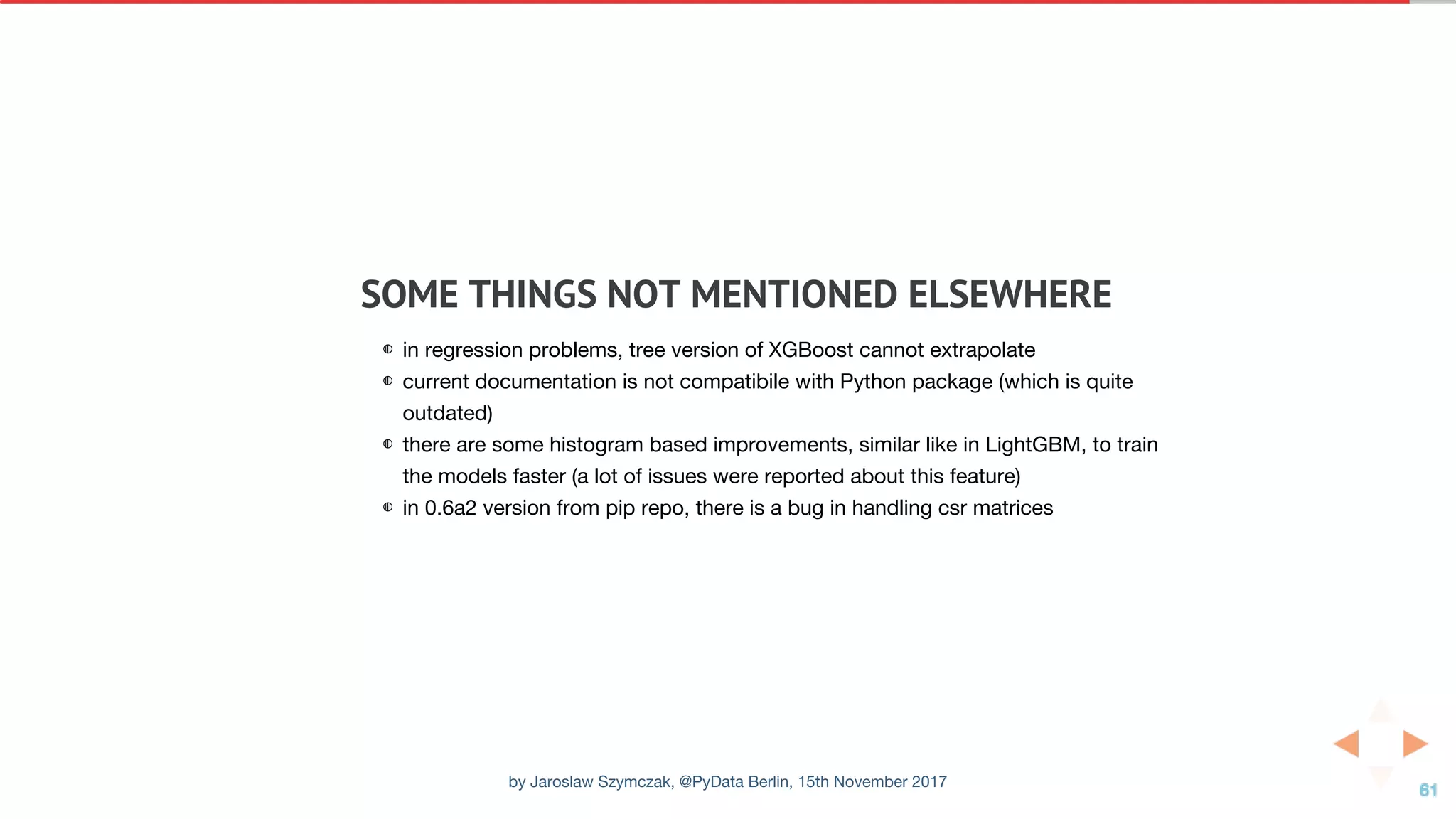 SOME	THINGS	NOT	MENTIONED	ELSEWHERE
◍ in regression problems, tree version of XGBoost cannot extrapolate
◍ current documentation is not compatibile with Python package (which is quite
outdated)
◍ there are some histogram based improvements, similar like in LightGBM, to train
the models faster (a lot of issues were reported about this feature)
◍ in 0.6a2 version from pip repo, there is a bug in handling csr matrices
by Jaroslaw Szymczak, @PyData Berlin, 15th November 2017
 